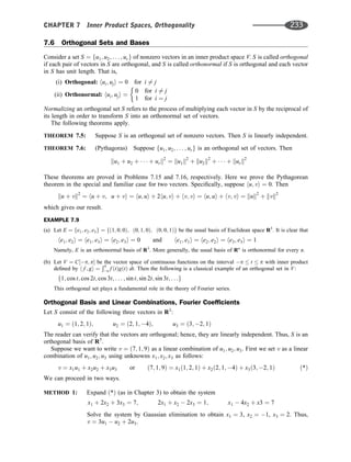 7.6 Orthogonal Sets and Bases
Consider a set S ¼ fu1; u2; . . . ; urg of nonzero vectors in an inner product space V. S is called orthogonal
if each pair of vectors in S are orthogonal, and S is called orthonormal if S is orthogonal and each vector
in S has unit length. That is,
(i) Orthogonal: hui; uji ¼ 0 for i 6¼ j
(ii) Orthonormal: hui; uji ¼
0 for i 6¼ j
1 for i ¼ j
Normalizing an orthogonal set S refers to the process of multiplying each vector in S by the reciprocal of
its length in order to transform S into an orthonormal set of vectors.
The following theorems apply.
THEOREM 7.5: Suppose S is an orthogonal set of nonzero vectors. Then S is linearly independent.
THEOREM 7.6: (Pythagoras) Suppose fu1; u2; . . . ; urg is an orthogonal set of vectors. Then
ku1 þ u2 þ    þ urk2
¼ ku1k2
þ ku2k2
þ    þ kurk2
These theorems are proved in Problems 7.15 and 7.16, respectively. Here we prove the Pythagorean
theorem in the special and familiar case for two vectors. Speciﬁcally, suppose hu; vi ¼ 0. Then
ku þ vk2
¼ hu þ v; u þ vi ¼ hu; ui þ 2hu; vi þ hv; vi ¼ hu; ui þ hv; vi ¼ kuk2
þ kvk2
which gives our result.
EXAMPLE 7.9
(a) Let E ¼ fe1; e2; e3g ¼ fð1; 0; 0Þ; ð0; 1; 0Þ; ð0; 0; 1Þg be the usual basis of Euclidean space R3
. It is clear that
he1; e2i ¼ he1; e3i ¼ he2; e3i ¼ 0 and he1; e1i ¼ he2; e2i ¼ he3; e3i ¼ 1
Namely, E is an orthonormal basis of R3
. More generally, the usual basis of Rn
is orthonormal for every n.
(b) Let V ¼ C½p; p be the vector space of continuous functions on the interval p  t  p with inner product
deﬁned by h f ; gi ¼
Ðp
p f ðtÞgðtÞ dt. Then the following is a classical example of an orthogonal set in V:
f1; cos t; cos 2t; cos 3t; . . . ; sin t; sin 2t; sin 3t; . . .g
This orthogonal set plays a fundamental role in the theory of Fourier series.
Orthogonal Basis and Linear Combinations, Fourier Coefﬁcients
Let S consist of the following three vectors in R3
:
u1 ¼ ð1; 2; 1Þ; u2 ¼ ð2; 1; 4Þ; u3 ¼ ð3; 2; 1Þ
The reader can verify that the vectors are orthogonal; hence, they are linearly independent. Thus, S is an
orthogonal basis of R3
.
Suppose we want to write v ¼ ð7; 1; 9Þ as a linear combination of u1; u2; u3. First we set v as a linear
combination of u1; u2; u3 using unknowns x1; x2; x3 as follows:
v ¼ x1u1 þ x2u2 þ x3u3 or ð7; 1; 9Þ ¼ x1ð1; 2; 1Þ þ x2ð2; 1; 4Þ þ x3ð3; 2; 1Þ ð*Þ
We can proceed in two ways.
METHOD 1: Expand ð*Þ (as in Chapter 3) to obtain the system
x1 þ 2x2 þ 3x3 ¼ 7; 2x1 þ x2  2x3 ¼ 1; x1  4x2 þ x3 ¼ 7
Solve the system by Gaussian elimination to obtain x1 ¼ 3, x2 ¼ 1, x3 ¼ 2. Thus,
v ¼ 3u1  u2 þ 2u3.
CHAPTER 7 Inner Product Spaces, Orthogonality 233
 