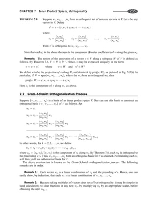THEOREM 7.8: Suppose w1; w2; . . . ; wr form an orthogonal set of nonzero vectors in V. Let v be any
vector in V. Deﬁne
v0
¼ v  ðc1w1 þ c2w2 þ    þ crwrÞ
where
c1 ¼
hv; w1i
hw1; w1i
; c2 ¼
hv; w2i
hw2; w2i
; . . . ; cr ¼
hv; wri
hwr; wri
Then v0
is orthogonal to w1; w2; . . . ; wr.
Note that each ci in the above theorem is the component (Fourier coefﬁcient) of v along the given wi.
Remark: The notion of the projection of a vector v 2 V along a subspace W of V is deﬁned as
follows. By Theorem 7.4, V ¼ W W?
. Hence, v may be expressed uniquely in the form
v ¼ w þ w0
; where w 2 W and w0
2 W?
We deﬁne w to be the projection of v along W, and denote it by projðv; WÞ, as pictured in Fig. 7-2(b). In
particular, if W ¼ spanðw1; w2; . . . ; wrÞ, where the wi form an orthogonal set, then
projðv; WÞ ¼ c1w1 þ c2w2 þ    þ crwr
Here ci is the component of v along wi, as above.
7.7 Gram–Schmidt Orthogonalization Process
Suppose fv1; v2; . . . ; vng is a basis of an inner product space V. One can use this basis to construct an
orthogonal basis fw1; w2; . . . ; wng of V as follows. Set
w1 ¼ v1
w2 ¼ v2 
hv2; w1i
hw1; w1i
w1
w3 ¼ v3 
hv3; w1i
hw1; w1i
w1 
hv3; w2i
hw2; w2i
w2
:::::::::::::::::::::::::::::::::::::::::::::::::::::::::::::::::::::::::
wn ¼ vn 
hvn; w1i
hw1; w1i
w1 
hvn; w2i
hw2; w2i
w2     
hvn; wn1i
hwn1; wn1i
wn1
In other words, for k ¼ 2; 3; . . . ; n, we deﬁne
wk ¼ vk  ck1w1  ck2w2      ck;k1wk1
where cki ¼ hvk; wii=hwi; wii is the component of vk along wi. By Theorem 7.8, each wk is orthogonal to
the preceeding w’s. Thus, w1; w2; . . . ; wn form an orthogonal basis for V as claimed. Normalizing each wi
will then yield an orthonormal basis for V.
The above construction is known as the Gram–Schmidt orthogonalization process. The following
remarks are in order.
Remark 1: Each vector wk is a linear combination of vk and the preceding w’s. Hence, one can
easily show, by induction, that each wk is a linear combination of v1; v2; . . . ; vn.
Remark 2: Because taking multiples of vectors does not affect orthogonality, it may be simpler in
hand calculations to clear fractions in any new wk, by multiplying wk by an appropriate scalar, before
obtaining the next wkþ1.
CHAPTER 7 Inner Product Spaces, Orthogonality 235
 