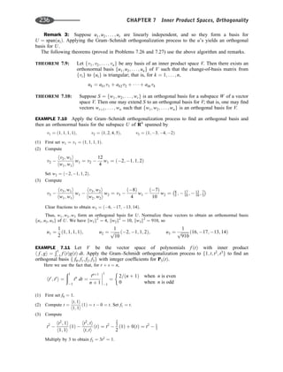 Remark 3: Suppose u1; u2; . . . ; ur are linearly independent, and so they form a basis for
U ¼ spanðuiÞ. Applying the Gram–Schmidt orthogonalization process to the u’s yields an orthogonal
basis for U.
The following theorems (proved in Problems 7.26 and 7.27) use the above algorithm and remarks.
THEOREM 7.9: Let fv1; v2; . . . ; vng be any basis of an inner product space V. Then there exists an
orthonormal basis fu1; u2; . . . ; ung of V such that the change-of-basis matrix from
fvig to fuig is triangular; that is, for k ¼ 1; . . . ; n,
uk ¼ ak1v1 þ ak2v2 þ    þ akkvk
THEOREM 7.10: Suppose S ¼ fw1; w2; . . . ; wrg is an orthogonal basis for a subspace W of a vector
space V. Then one may extend S to an orthogonal basis for V; that is, one may ﬁnd
vectors wrþ1; . . . ; wn such that fw1; w2; . . . ; wng is an orthogonal basis for V.
EXAMPLE 7.10 Apply the Gram–Schmidt orthogonalization process to ﬁnd an orthogonal basis and
then an orthonormal basis for the subspace U of R4
spanned by
v1 ¼ ð1; 1; 1; 1Þ; v2 ¼ ð1; 2; 4; 5Þ; v3 ¼ ð1; 3; 4; 2Þ
(1) First set w1 ¼ v1 ¼ ð1; 1; 1; 1Þ.
(2) Compute
v2 
hv2; w1i
hw1; w1i
w1 ¼ v2 
12
4
w1 ¼ ð2; 1; 1; 2Þ
Set w2 ¼ ð2; 1; 1; 2Þ.
(3) Compute
v3 
hv3; w1i
hw1; w1i
w1 
hv3; w2i
hw2; w2i
w2 ¼ v3 
ð8Þ
4
w1 
ð7Þ
10
w2 ¼ 8
5 ;  17
10 ;  13
10 ; 7
5
Clear fractions to obtain w3 ¼ ð6; 17; 13; 14Þ.
Thus, w1; w2; w3 form an orthogonal basis for U. Normalize these vectors to obtain an orthonormal basis
fu1; u2; u3g of U. We have kw1k2
¼ 4, kw2k2
¼ 10, kw3k2
¼ 910, so
u1 ¼
1
2
ð1; 1; 1; 1Þ; u2 ¼
1
ﬃﬃﬃﬃﬃ
10
p ð2; 1; 1; 2Þ; u3 ¼
1
ﬃﬃﬃﬃﬃﬃﬃﬃ
910
p ð16; 17; 13; 14Þ
EXAMPLE 7.11 Let V be the vector space of polynomials f ðtÞ with inner product
h f ; gi ¼
Ð1
1 f ðtÞgðtÞ dt. Apply the Gram–Schmidt orthogonalization process to f1; t; t2
; t3
g to ﬁnd an
orthogonal basis f f0; f1; f2; f3g with integer coefﬁcients for P3ðtÞ.
Here we use the fact that, for r þ s ¼ n,
htr
; ts
i ¼
ð1
1
tn
dt ¼
tnþ1
n þ 1




1
1
¼
2=ðn þ 1Þ when n is even
0 when n is odd
(1) First set f0 ¼ 1.
(2) Compute t ¼
ht; 1i
h1; 1i
ð1Þ ¼ t  0 ¼ t. Set f1 ¼ t.
(3) Compute
t2

ht2
; 1i
h1; 1i
ð1Þ 
ht2
; ti
ht; ti
ðtÞ ¼ t2

2
3
2
ð1Þ þ 0ðtÞ ¼ t2
 1
3
Multiply by 3 to obtain f2 ¼ 3t2
¼ 1.
236 CHAPTER 7 Inner Product Spaces, Orthogonality
 