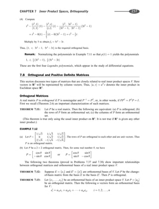 (4) Compute
t3

ht3
; 1i
h1; 1i
ð1Þ 
ht3
; ti
ht; ti
ðtÞ 
ht3
; 3t2
 1i
h3t2  1; 3t2  1i
ð3t2
 1Þ
¼ t3
 0ð1Þ 
2
5
2
3
ðtÞ  0ð3t2
 1Þ ¼ t3
 3
5 t
Multiply by 5 to obtain f3 ¼ 5t3
 3t.
Thus, f1; t; 3t2
 1; 5t3
 3tg is the required orthogonal basis.
Remark: Normalizing the polynomials in Example 7.11 so that pð1Þ ¼ 1 yields the polynomials
1; t; 1
2 ð3t2
 1Þ; 1
2 ð5t3
 3tÞ
These are the ﬁrst four Legendre polynomials, which appear in the study of differential equations.
7.8 Orthogonal and Positive Deﬁnite Matrices
This section discusses two types of matrices that are closely related to real inner product spaces V. Here
vectors in Rn
will be represented by column vectors. Thus, hu; vi ¼ uT
v denotes the inner product in
Euclidean space Rn
.
Orthogonal Matrices
A real matrix P is orthogonal if P is nonsingular and P1
¼ PT
, or, in other words, if PPT
¼ PT
P ¼ I.
First we recall (Theorem 2.6) an important characterization of such matrices.
THEOREM 7.11: Let P be a real matrix. Then the following are equivalent: (a) P is orthogonal; (b)
the rows of P form an orthonormal set; (c) the columns of P form an orthonormal
set.
(This theorem is true only using the usual inner product on Rn
. It is not true if Rn
is given any other
inner product.)
EXAMPLE 7.12
(a) Let P ¼
1=
ﬃﬃﬃ
3
p
1=
ﬃﬃﬃ
3
p
1=
ﬃﬃﬃ
3
p
0 1=
ﬃﬃﬃ
2
p
1=
ﬃﬃﬃ
2
p
2=
ﬃﬃﬃ
6
p
1=
ﬃﬃﬃ
6
p
1=
ﬃﬃﬃ
6
p
2
4
3
5: The rows of P are orthogonal to each other and are unit vectors. Thus
P is an orthogonal matrix.
(b) Let P be a 2 2 orthogonal matrix. Then, for some real number y, we have
P ¼
cos y sin y
 sin y cos y
 
or P ¼
cos y sin y
sin y  cos y
 
The following two theorems (proved in Problems 7.37 and 7.38) show important relationships
between orthogonal matrices and orthonormal bases of a real inner product space V.
THEOREM 7.12: Suppose E ¼ feig and E0
¼ fe0
ig are orthonormal bases of V. Let P be the change-
of-basis matrix from the basis E to the basis E0
. Then P is orthogonal.
THEOREM 7.13: Let fe1; . . . ; eng be an orthonormal basis of an inner product space V. Let P ¼ ½aij
be an orthogonal matrix. Then the following n vectors form an orthonormal basis
for V:
e0
i ¼ a1ie1 þ a2ie2 þ    þ anien; i ¼ 1; 2; . . . ; n
CHAPTER 7 Inner Product Spaces, Orthogonality 237
 