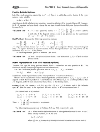 Positive Deﬁnite Matrices
Let A be a real symmetric matrix; that is, AT
¼ A. Then A is said to be positive deﬁnite if, for every
nonzero vector u in Rn
,
hu; Aui ¼ uT
Au  0
Algorithms to decide whether or not a matrix A is positive deﬁnite will be given in Chapter 12. However,
for 2 2 matrices, we have simple criteria that we state formally in the following theorem (proved in
Problem 7.43).
THEOREM 7.14: A 2 2 real symmetric matrix A ¼
a b
c d
 
¼
a b
b d
 
is positive deﬁnite
if and only if the diagonal entries a and d are positive and the determinant
jAj ¼ ad  bc ¼ ad  b2
is positive.
EXAMPLE 7.13 Consider the following symmetric matrices:
A ¼
1 3
3 4
 
; B ¼
1 2
2 3
 
; C ¼
1 2
2 5
 
A is not positive deﬁnite, because jAj ¼ 4  9 ¼ 5 is negative. B is not positive deﬁnite, because the diagonal
entry 3 is negative. However, C is positive deﬁnite, because the diagonal entries 1 and 5 are positive, and the
determinant jCj ¼ 5  4 ¼ 1 is also positive.
The following theorem (proved in Problem 7.44) holds.
THEOREM 7.15: Let A be a real positive deﬁnite matrix. Then the function hu; vi ¼ uT
Av is an inner
product on Rn
.
Matrix Representation of an Inner Product (Optional)
Theorem 7.15 says that every positive deﬁnite matrix A determines an inner product on Rn
. This
subsection may be viewed as giving the converse of this result.
Let V be a real inner product space with basis S ¼ fu1; u2; . . . ; ung. The matrix
A ¼ ½aij; where aij ¼ hui; uji
is called the matrix representation of the inner product on V relative to the basis S.
Observe that A is symmetric, because the inner product is symmetric; that is, hui; uji ¼ huj; uii. Also, A
depends on both the inner product on V and the basis S for V. Moreover, if S is an orthogonal basis, then
A is diagonal, and if S is an orthonormal basis, then A is the identity matrix.
EXAMPLE 7.14 The vectors u1 ¼ ð1; 1; 0Þ, u2 ¼ ð1; 2; 3Þ, u3 ¼ ð1; 3; 5Þ form a basis S for Euclidean
space R3
. Find the matrix A that represents the inner product in R3
relative to this basis S.
First compute each hui; uji to obtain
hu1; u1i ¼ 1 þ 1 þ 0 ¼ 2;
hu2; u2i ¼ 1 þ 4 þ 9 ¼ 14;
hu1; u2i ¼ 1 þ 2 þ 0 ¼ 3;
hu2; u3i ¼ 1 þ 6 þ 15 ¼ 22;
hu1; u3i ¼ 1 þ 3 þ 0 ¼ 4
hu3; u3i ¼ 1 þ 9 þ 25 ¼ 35
Then A ¼
2 3 4
3 14 22
4 22 35
2
4
3
5. As expected, A is symmetric.
The following theorems (proved in Problems 7.45 and 7.46, respectively) hold.
THEOREM 7.16: Let A be the matrix representation of an inner product relative to basis S for V.
Then, for any vectors u; v 2 V, we have
hu; vi ¼ ½uT
A½v
where ½u and ½v denote the (column) coordinate vectors relative to the basis S.
238 CHAPTER 7 Inner Product Spaces, Orthogonality
 