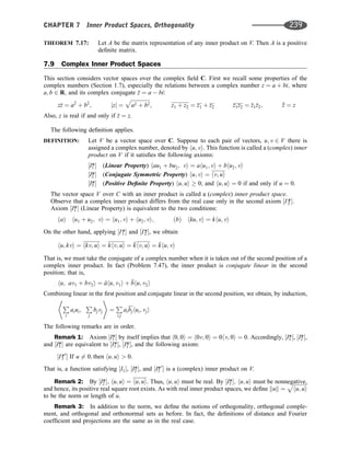 THEOREM 7.17: Let A be the matrix representation of any inner product on V. Then A is a positive
deﬁnite matrix.
7.9 Complex Inner Product Spaces
This section considers vector spaces over the complex ﬁeld C. First we recall some properties of the
complex numbers (Section 1.7), especially the relations between a complex number z ¼ a þ bi; where
a; b 2 R; and its complex conjugate 
z ¼ a  bi:
z
z ¼ a2
þ b2
; jzj ¼
ﬃﬃﬃﬃﬃﬃﬃﬃﬃﬃﬃﬃﬃﬃﬃ
a2 þ b2
p
; z1 þ z2 ¼ z1 þ z2 z1z2 ¼ z1z2; z

 ¼ z
Also, z is real if and only if 
z ¼ z.
The following deﬁnition applies.
DEFINITION: Let V be a vector space over C. Suppose to each pair of vectors, u; v 2 V there is
assigned a complex number, denoted by hu; vi. This function is called a (complex) inner
product on V if it satisﬁes the following axioms:
½I1
* (Linear Property) hau1 þ bu2; vi ¼ ahu1; vi þ bhu2; vi
½I2
* (Conjugate Symmetric Property) hu; vi ¼ hv; ui
½I3
* (Positive Deﬁnite Property) hu; ui  0; and hu; ui ¼ 0 if and only if u ¼ 0.
The vector space V over C with an inner product is called a (complex) inner product space.
Observe that a complex inner product differs from the real case only in the second axiom ½I2
*:
Axiom ½I1
* (Linear Property) is equivalent to the two conditions:
ðaÞ hu1 þ u2; vi ¼ hu1; vi þ hu2; vi; ðbÞ hku; vi ¼ khu; vi
On the other hand, applying ½I1
* and ½I2
*, we obtain
hu; kvi ¼ hkv; ui ¼ khv; ui ¼ 
khv; ui ¼ 
khu; vi
That is, we must take the conjugate of a complex number when it is taken out of the second position of a
complex inner product. In fact (Problem 7.47), the inner product is conjugate linear in the second
position; that is,
hu; av1 þ bv2i ¼ 
ahu; v1i þ 
bhu; v2i
Combining linear in the ﬁrst position and conjugate linear in the second position, we obtain, by induction,
P
i
aiui;
P
j
bjvj
* +
¼
P
i;j
aibjhui; vji
The following remarks are in order.
Remark 1: Axiom ½I1
* by itself implies that h0; 0i ¼ h0v; 0i ¼ 0hv; 0i ¼ 0. Accordingly, ½I1
*, ½I2
*,
and ½I3
* are equivalent to ½I1
*, ½I2
*, and the following axiom:
½I3
*0
 If u 6¼ 0; then hu; ui  0:
That is, a function satisfying ½I1, ½I2
*, and ½I3
*0
 is a (complex) inner product on V.
Remark 2: By ½I2
*; hu; ui ¼ hu; ui. Thus, hu; ui must be real. By ½I3
*; hu; ui must be nonnegative,
and hence, its positive real square root exists. As with real inner product spaces, we deﬁne kuk ¼
ﬃﬃﬃﬃﬃﬃﬃﬃﬃﬃﬃ
hu; ui
p
to be the norm or length of u.
Remark 3: In addition to the norm, we deﬁne the notions of orthogonality, orthogonal comple-
ment, and orthogonal and orthonormal sets as before. In fact, the deﬁnitions of distance and Fourier
coefﬁcient and projections are the same as in the real case.
CHAPTER 7 Inner Product Spaces, Orthogonality 239
 