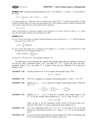 EXAMPLE 7.15 (Complex Euclidean Space Cn
). Let V ¼ Cn
, and let u ¼ ðziÞ and v ¼ ðwiÞ be vectors in
Cn
. Then
hu; vi ¼
P
k
zkwk ¼ z1w1 þ z2w2 þ    þ znwn
is an inner product on V, called the usual or standard inner product on Cn
. V with this inner product is called
Complex Euclidean Space. We assume this inner product on Cn
unless otherwise stated or implied. Assuming u and
v are column vectors, the above inner product may be deﬁned by
hu; vi ¼ uT

v
where, as with matrices, 
v means the conjugate of each element of v. If u and v are real, we have wi ¼ wi. In this
case, the inner product reduced to the analogous one on Rn
.
EXAMPLE 7.16
(a) Let V be the vector space of complex continuous functions on the (real) interval a  t  b. Then the following
is the usual inner product on V:
h f ; gi ¼
ðb
a
f ðtÞgðtÞ dt
(b) Let U be the vector space of m n matrices over C. Suppose A ¼ ðzijÞ and B ¼ ðwijÞ are elements of U. Then
the following is the usual inner product on U:
hA; Bi ¼ trðBH
AÞ ¼
P
m
i¼1
P
n
j¼1

wijzij
As usual, BH
¼ 
BT
; that is, BH
is the conjugate transpose of B.
The following is a list of theorems for complex inner product spaces that are analogous to those for
the real case. Here a Hermitian matrix A (i.e., one where AH
¼ 
AT
¼ AÞ plays the same role that a
symmetric matrix A (i.e., one where AT
¼ A) plays in the real case. (Theorem 7.18 is proved in
Problem 7.50.)
THEOREM 7.18: (Cauchy–Schwarz) Let V be a complex inner product space. Then
jhu; vij  kukkvk
THEOREM 7.19: Let W be a subspace of a complex inner product space V. Then V ¼ W W?
.
THEOREM 7.20: Suppose fu1; u2; . . . ; ung is a basis for a complex inner product space V. Then, for
any v 2 V,
v ¼
hv; u1i
hu1; u1i
u1 þ
hv; u2i
hu2; u2i
u2 þ    þ
hv; uni
hun; uni
un
THEOREM 7.21: Suppose fu1; u2; . . . ; ung is a basis for a complex inner product space V. Let
A ¼ ½aij be the complex matrix deﬁned by aij ¼ hui; uji. Then, for any u; v 2 V,
hu; vi ¼ ½uT
A½v
where ½u and ½v are the coordinate column vectors in the given basis fuig.
(Remark: This matrix A is said to represent the inner product on V.)
THEOREM 7.22: Let A be a Hermitian matrix (i.e., AH
¼ 
AT
¼ AÞ such that XT
A 
X is real and
positive for every nonzero vector X 2 Cn
. Then hu; vi ¼ uT
A
v is an inner product
on Cn
.
THEOREM 7.23: Let A be the matrix that represents an inner product on V. Then A is Hermitian, and
XT
AX is real and positive for any nonzero vector in Cn
.
240 CHAPTER 7 Inner Product Spaces, Orthogonality
 