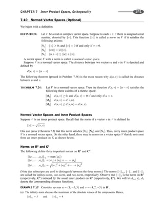 7.10 Normed Vector Spaces (Optional)
We begin with a deﬁnition.
DEFINITION: Let V be a real or complex vector space. Suppose to each v 2 V there is assigned a real
number, denoted by kvk. This function k  k is called a norm on V if it satisﬁes the
following axioms:
½N1 kvk  0; and kvk ¼ 0 if and only if v ¼ 0.
½N2 kkvk ¼ jkjkvk.
½N3 ku þ vk  kuk þ kvk.
A vector space V with a norm is called a normed vector space.
Suppose V is a normed vector space. The distance between two vectors u and v in V is denoted and
deﬁned by
dðu; vÞ ¼ ku  vk
The following theorem (proved in Problem 7.56) is the main reason why dðu; vÞ is called the distance
between u and v.
THEOREM 7.24: Let V be a normed vector space. Then the function dðu; vÞ ¼ ku  vk satisﬁes the
following three axioms of a metric space:
½M1 dðu; vÞ  0; and dðu; vÞ ¼ 0 if and only if u ¼ v.
½M2 dðu; vÞ ¼ dðv; uÞ.
½M3 dðu; vÞ  dðu; wÞ þ dðw; vÞ.
Normed Vector Spaces and Inner Product Spaces
Suppose V is an inner product space. Recall that the norm of a vector v in V is deﬁned by
kvk ¼
ﬃﬃﬃﬃﬃﬃﬃﬃﬃﬃﬃ
hv; vi
p
One can prove (Theorem 7.2) that this norm satisﬁes ½N1, ½N2, and ½N3. Thus, every inner product space
V is a normed vector space. On the other hand, there may be norms on a vector space V that do not come
from an inner product on V, as shown below.
Norms on Rn
and Cn
The following deﬁne three important norms on Rn
and Cn
:
kða1; . . . ; anÞk1 ¼ maxðjaijÞ
kða1; . . . ; anÞk1 ¼ ja1j þ ja2j þ    þ janj
kða1; . . . ; anÞk2 ¼
ﬃﬃﬃﬃﬃﬃﬃﬃﬃﬃﬃﬃﬃﬃﬃﬃﬃﬃﬃﬃﬃﬃﬃﬃﬃﬃﬃﬃﬃﬃﬃﬃﬃﬃﬃﬃﬃﬃﬃﬃﬃﬃﬃﬃﬃﬃﬃﬃﬃﬃ
ja1j2
þ ja2j2
þ    þ janj2
q
(Note that subscripts are used to distinguish between the three norms.) The norms k  k1, k  k1, and k  k2
are called the inﬁnity-norm, one-norm, and two-norm, respectively. Observe that k  k2 is the norm on Rn
(respectively, Cn
) induced by the usual inner product on Rn
(respectively, Cn
). We will let d1, d1, d2
denote the corresponding distance functions.
EXAMPLE 7.17 Consider vectors u ¼ ð1; 5; 3Þ and v ¼ ð4; 2; 3Þ in R3
.
(a) The inﬁnity norm chooses the maximum of the absolute values of the components. Hence,
kuk1 ¼ 5 and kvk1 ¼ 4
CHAPTER 7 Inner Product Spaces, Orthogonality 241
 