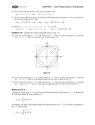 (b) The one-norm adds the absolute values of the components. Thus,
kuk1 ¼ 1 þ 5 þ 3 ¼ 9 and kvk1 ¼ 4 þ 2 þ 3 ¼ 9
(c) The two-norm is equal to the square root of the sum of the squares of the components (i.e., the norm induced by
the usual inner product on R3
). Thus,
kuk2 ¼
ﬃﬃﬃﬃﬃﬃﬃﬃﬃﬃﬃﬃﬃﬃﬃﬃﬃﬃﬃﬃﬃﬃ
1 þ 25 þ 9
p
¼
ﬃﬃﬃﬃﬃ
35
p
and kvk2 ¼
ﬃﬃﬃﬃﬃﬃﬃﬃﬃﬃﬃﬃﬃﬃﬃﬃﬃﬃﬃﬃﬃﬃ
16 þ 4 þ 9
p
¼
ﬃﬃﬃﬃﬃ
29
p
(d) Because u  v ¼ ð1  4; 5  2; 3 þ 3Þ ¼ ð3; 7; 6Þ, we have
d1ðu; vÞ ¼ 7; d1ðu; vÞ ¼ 3 þ 7 þ 6 ¼ 16; d2ðu; vÞ ¼
ﬃﬃﬃﬃﬃﬃﬃﬃﬃﬃﬃﬃﬃﬃﬃﬃﬃﬃﬃﬃﬃﬃﬃﬃ
9 þ 49 þ 36
p
¼
ﬃﬃﬃﬃﬃ
94
p
EXAMPLE 7.18 Consider the Cartesian plane R2
shown in Fig. 7-4.
(a) Let D1 be the set of points u ¼ ðx; yÞ in R2
such that kuk2 ¼ 1. Then D1 consists of the points ðx; yÞ such that
kuk2
2 ¼ x2
þ y2
¼ 1. Thus, D1 is the unit circle, as shown in Fig. 7-4.
(b) Let D2 be the set of points u ¼ ðx; yÞ in R2
such that kuk1 ¼ 1. Then D1 consists of the points ðx; yÞ such that
kuk1 ¼ jxj þ jyj ¼ 1. Thus, D2 is the diamond inside the unit circle, as shown in Fig. 7-4.
(c) Let D3 be the set of points u ¼ ðx; yÞ in R2
such that kuk1 ¼ 1. Then D3 consists of the points ðx; yÞ such that
kuk1 ¼ maxðjxj, jyjÞ ¼ 1. Thus, D3 is the square circumscribing the unit circle, as shown in Fig. 7-4.
Norms on C½a; b
Consider the vector space V ¼ C½a; b of real continuous functions on the interval a  t  b. Recall that
the following deﬁnes an inner product on V:
h f ; gi ¼
ðb
a
f ðtÞgðtÞ dt
Accordingly, the above inner product deﬁnes the following norm on V ¼ C½a; b (which is analogous to
the k  k2 norm on Rn
):
k f k2 ¼
ﬃﬃﬃﬃﬃﬃﬃﬃﬃﬃﬃﬃﬃﬃﬃﬃﬃﬃﬃﬃﬃﬃﬃ
ðb
a
½ f ðtÞ2
dt
s
Figure 7-4
242 CHAPTER 7 Inner Product Spaces, Orthogonality
 
