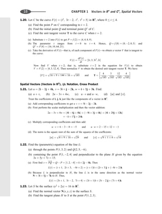 1.20. Let C be the curve FðtÞ ¼ ðt2
; 3t  2; t3
; t2
þ 5Þ in R4
, where 0  t  4.
(a) Find the point P on C corresponding to t ¼ 2.
(b) Find the initial point Q and terminal point Q 0
of C.
(c) Find the unit tangent vector T to the curve C when t ¼ 2.
(a) Substitute t ¼ 2 into FðtÞ to get P ¼ f ð2Þ ¼ ð4; 4; 8; 9Þ.
(b) The parameter t ranges from t ¼ 0 to t ¼ 4. Hence, Q ¼ f ð0Þ ¼ ð0; 2; 0; 5Þ and
Q 0
¼ Fð4Þ ¼ ð16; 10; 64; 21Þ.
(c) Take the derivative of FðtÞ—that is, of each component of FðtÞ—to obtain a vector V that is tangent to
the curve:
VðtÞ ¼
dFðtÞ
dt
¼ ½2t; 3; 3t2
; 2t
Now ﬁnd V when t ¼ 2; that is, substitute t ¼ 2 in the equation for VðtÞ to obtain
V ¼ Vð2Þ ¼ ½4; 3; 12; 4. Then normalize V to obtain the desired unit tangent vector T. We have
kVk ¼
ﬃﬃﬃﬃﬃﬃﬃﬃﬃﬃﬃﬃﬃﬃﬃﬃﬃﬃﬃﬃﬃﬃﬃﬃﬃﬃﬃﬃﬃﬃﬃﬃﬃﬃﬃﬃﬃ
16 þ 9 þ 144 þ 16
p
¼
ﬃﬃﬃﬃﬃﬃﬃﬃ
185
p
and T ¼
4
ﬃﬃﬃﬃﬃﬃﬃﬃ
185
p ;
3
ﬃﬃﬃﬃﬃﬃﬃﬃ
185
p ;
12
ﬃﬃﬃﬃﬃﬃﬃﬃ
185
p ;
4
ﬃﬃﬃﬃﬃﬃﬃﬃ
185
p
 
Spatial Vectors (Vectors in R3
), ijk Notation, Cross Product
1.21. Let u ¼ 2i  3j þ 4k, v ¼ 3i þ j  2k, w ¼ i þ 5j þ 3k. Find:
(a) u þ v, (b) 2u  3v þ 4w, (c) u  v and u  w, (d) kuk and kvk.
Treat the coefﬁcients of i, j, k just like the components of a vector in R3
.
(a) Add corresponding coefﬁcients to get u þ v ¼ 5i  2j  2k.
(b) First perform the scalar multiplication and then the vector addition:
2u  3v þ 4w ¼ ð4i  6j þ 8kÞ þ ð9i þ 3j þ 6kÞ þ ð4i þ 20j þ 12kÞ
¼ i þ 17j þ 26k
(c) Multiply corresponding coefﬁcients and then add:
u  v ¼ 6  3  8 ¼ 5 and u  w ¼ 2  15 þ 12 ¼ 1
(d) The norm is the square root of the sum of the squares of the coefﬁcients:
kuk ¼
ﬃﬃﬃﬃﬃﬃﬃﬃﬃﬃﬃﬃﬃﬃﬃﬃﬃﬃﬃﬃﬃﬃ
4 þ 9 þ 16
p
¼
ﬃﬃﬃﬃﬃ
29
p
and kvk ¼
ﬃﬃﬃﬃﬃﬃﬃﬃﬃﬃﬃﬃﬃﬃﬃﬃﬃﬃﬃ
9 þ 1 þ 4
p
¼
ﬃﬃﬃﬃﬃ
14
p
1.22. Find the (parametric) equation of the line L:
(a) through the points Pð1; 3; 2Þ and Qð2; 5; 6Þ;
(b) containing the point Pð1; 2; 4Þ and perpendicular to the plane H given by the equation
3x þ 5y þ 7z ¼ 15:
(a) First ﬁnd v ¼ PQ
!
¼ Q  P ¼ ½1; 2; 8 ¼ i þ 2j  8k. Then
LðtÞ ¼ ðt þ 1; 2t þ 3; 8t þ 2Þ ¼ ðt þ 1Þi þ ð2t þ 3Þj þ ð8t þ 2Þk
(b) Because L is perpendicular to H, the line L is in the same direction as the normal vector
N ¼ 3i þ 5j þ 7k to H. Thus,
LðtÞ ¼ ð3t þ 1; 5t  2; 7t þ 4Þ ¼ ð3t þ 1Þi þ ð5t  2Þj þ ð7t þ 4Þk
1.23. Let S be the surface xy2
þ 2yz ¼ 16 in R3
.
(a) Find the normal vector Nðx; y; zÞ to the surface S.
(b) Find the tangent plane H to S at the point Pð1; 2; 3Þ.
18 CHAPTER 1 Vectors in Rn
and Cn
, Spatial Vectors
 