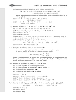 (a) Take the inner product of each term on the left with each term on the right:
h5u1 þ 8u2; 6v1  7v2i ¼ h5u1; 6v1i þ h5u1; 7v2i þ h8u2; 6v1i þ h8u2; 7v2i
¼ 30hu1; v1i  35hu1; v2i þ 48hu2; v1i  56hu2; v2i
[Remark: Observe the similarity between the above expansion and the expansion (5a–8b)(6c–7d ) in
ordinary algebra.]
(b) h3u þ 5v; 4u  6vi ¼ 12hu; ui  18hu; vi þ 20hv; ui  30hv; vi
¼ 12hu; ui þ 2hu; vi  30hv; vi
(c) k2u  3vk2
¼ h2u  3v; 2u  3vi ¼ 4hu; ui  6hu; vi  6hv; ui þ 9hv; vi
¼ 4kuk2
 12ðu; vÞ þ 9kvk2
7.2. Consider vectors u ¼ ð1; 2; 4Þ; v ¼ ð2; 3; 5Þ; w ¼ ð4; 2; 3Þ in R3
. Find
(a) u  v, (b) u  w; (c) v  w, (d) ðu þ vÞ  w, (e) kuk, (f ) kvk.
(a) Multiply corresponding components and add to get u  v ¼ 2  6 þ 20 ¼ 16:
(b) u  w ¼ 4 þ 4  12 ¼ 4.
(c) v  w ¼ 8  6  15 ¼ 13.
(d) First ﬁnd u þ v ¼ ð3; 1; 9Þ. Then ðu þ vÞ  w ¼ 12  2  27 ¼ 17. Alternatively, using ½I1,
ðu þ vÞ  w ¼ u  w þ v  w ¼ 4  13 ¼ 17.
(e) First ﬁnd kuk2
by squaring the components of u and adding:
kuk2
¼ 12
þ 22
þ 42
¼ 1 þ 4 þ 16 ¼ 21; and so kuk ¼
ﬃﬃﬃﬃﬃ
21
p
(f ) kvk2
¼ 4 þ 9 þ 25 ¼ 38, and so kvk ¼
ﬃﬃﬃﬃﬃ
38
p
.
7.3. Verify that the following deﬁnes an inner product in R2
:
hu; vi ¼ x1y1  x1y2  x2y1 þ 3x2y2; where u ¼ ðx1; x2Þ; v ¼ ðy1; y2Þ
We argue via matrices. We can write hu; vi in matrix notation as follows:
hu; vi ¼ uT
Av ¼ ½x1; x2
1 1
1 3
 
y1
y2
 
Because A is real and symmetric, we need only show that A is positive deﬁnite. The diagonal elements 1 and
3 are positive, and the determinant kAk ¼ 3  1 ¼ 2 is positive. Thus, by Theorem 7.14, A is positive
deﬁnite. Accordingly, by Theorem 7.15, hu; vi is an inner product.
7.4. Consider the vectors u ¼ ð1; 5Þ and v ¼ ð3; 4Þ in R2
. Find
(a) hu; vi with respect to the usual inner product in R2
.
(b) hu; vi with respect to the inner product in R2
in Problem 7.3.
(c) kvk using the usual inner product in R2
.
(d) kvk using the inner product in R2
in Problem 7.3.
(a) hu; vi ¼ 3 þ 20 ¼ 23.
(b) hu; vi ¼ 1  3  1  4  5  3 þ 3  5  4 ¼ 3  4  15 þ 60 ¼ 44.
(c) kvk2
¼ hv; vi ¼ hð3; 4Þ; ð3; 4Þi ¼ 9 þ 16 ¼ 25; hence, jvk ¼ 5.
(d) kvk2
¼ hv; vi ¼ hð3; 4Þ; ð3; 4Þi ¼ 9  12  12 þ 48 ¼ 33; hence, kvk ¼
ﬃﬃﬃﬃﬃ
33
p
.
7.5. Consider the following polynomials in PðtÞ with the inner product h f ; gi ¼
Ð1
0 f ðtÞgðtÞ dt:
f ðtÞ ¼ t þ 2; gðtÞ ¼ 3t  2; hðtÞ ¼ t2
 2t  3
(a) Find h f ; gi and h f ; hi.
(b) Find k f k and kgk.
(c) Normalize f and g.
244 CHAPTER 7 Inner Product Spaces, Orthogonality
 