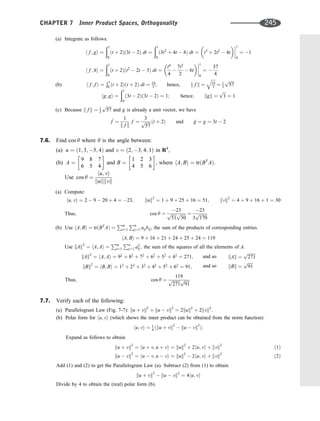 (a) Integrate as follows:
h f ; gi ¼
ð1
0
ðt þ 2Þð3t  2Þ dt ¼
ð1
0
ð3t2
þ 4t  4Þ dt ¼

t3
þ 2t2
 4t




1
0
¼ 1
h f ; hi ¼
ð1
0
ðt þ 2Þðt2
 2t  3Þ dt ¼
t4
4

7t2
2
 6t
 



1
0
¼ 
37
4
(b) h f ; f i ¼
Ð1
0 ðt þ 2Þðt þ 2Þ dt ¼ 19
3 ; hence, k f k ¼
ﬃﬃﬃﬃ
19
3
q
¼ 1
3
ﬃﬃﬃﬃﬃ
57
p
hg; gi ¼
ð1
0
ð3t  2Þð3t  2Þ ¼ 1; hence; kgk ¼
ﬃﬃﬃ
1
p
¼ 1
(c) Because k f k ¼ 1
3
ﬃﬃﬃﬃﬃ
57
p
and g is already a unit vector, we have
^
f ¼
1
k f k
f ¼
3
ﬃﬃﬃﬃﬃ
57
p ðt þ 2Þ and ^
g ¼ g ¼ 3t  2
7.6. Find cos y where y is the angle between:
(a) u ¼ ð1; 3; 5; 4Þ and v ¼ ð2; 3; 4; 1Þ in R4
,
(b) A ¼
9 8 7
6 5 4
 
and B ¼
1 2 3
4 5 6
 
, where hA; Bi ¼ trðBT
AÞ:
Use cos y ¼
hu; vi
kukkvk
(a) Compute:
hu; vi ¼ 2  9  20 þ 4 ¼ 23; kuk2
¼ 1 þ 9 þ 25 þ 16 ¼ 51; kvk2
¼ 4 þ 9 þ 16 þ 1 ¼ 30
Thus; cos y ¼
23
ﬃﬃﬃﬃﬃ
51
p ﬃﬃﬃﬃﬃ
30
p ¼
23
3
ﬃﬃﬃﬃﬃﬃﬃﬃ
170
p
(b) Use hA; Bi ¼ trðBT
AÞ ¼
Pm
i¼1
Pn
j¼1 aijbij, the sum of the products of corresponding entries.
hA; Bi ¼ 9 þ 16 þ 21 þ 24 þ 25 þ 24 ¼ 119
Use kAk2
¼ hA; Ai ¼
Pm
i¼1
Pn
j¼1 a2
ij ; the sum of the squares of all the elements of A.
kAk2
¼ hA; Ai ¼ 92
þ 82
þ 72
þ 62
þ 52
þ 42
¼ 271;
kBk2
¼ hB; Bi ¼ 12
þ 22
þ 32
þ 42
þ 52
þ 62
¼ 91;
and so
and so
kAk ¼
ﬃﬃﬃﬃﬃﬃﬃﬃ
271
p
kBk ¼
ﬃﬃﬃﬃﬃ
91
p
Thus; cos y ¼
119
ﬃﬃﬃﬃﬃﬃﬃﬃ
271
p ﬃﬃﬃﬃﬃ
91
p
7.7. Verify each of the following:
(a) Parallelogram Law (Fig. 7-7): ku þ vk2
þ ku  vk2
¼ 2kuk2
þ 2kvk2
.
(b) Polar form for hu; vi (which shows the inner product can be obtained from the norm function):
hu; vi ¼ 1
4 ðku þ vk2
 ku  vk2
Þ:
Expand as follows to obtain
ku þ vk2
¼ hu þ v; u þ vi ¼ kuk2
þ 2hu; vi þ kvk2
ð1Þ
ku  vk2
¼ hu  v; u  vi ¼ kuk2
 2hu; vi þ kvk2
ð2Þ
Add (1) and (2) to get the Parallelogram Law (a). Subtract (2) from (1) to obtain
ku þ vk2
 ku  vk2
¼ 4hu; vi
Divide by 4 to obtain the (real) polar form (b).
CHAPTER 7 Inner Product Spaces, Orthogonality 245
 