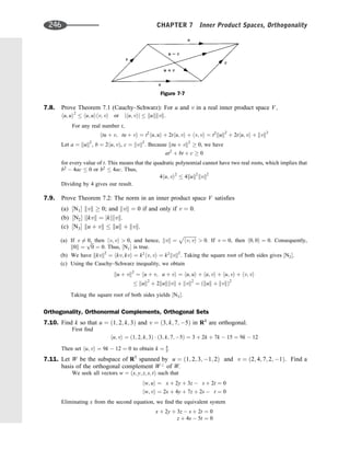 7.8. Prove Theorem 7.1 (Cauchy–Schwarz): For u and v in a real inner product space V;
hu; ui2
 hu; uihv; vi or jhu; vij  kukkvk:
For any real number t,
htu þ v; tu þ vi ¼ t2
hu; ui þ 2thu; vi þ hv; vi ¼ t2
kuk2
þ 2thu; vi þ kvk2
Let a ¼ kuk2
, b ¼ 2hu; vÞ, c ¼ kvk2
. Because ktu þ vk2
 0, we have
at2
þ bt þ c  0
for every value of t. This means that the quadratic polynomial cannot have two real roots, which implies that
b2
 4ac  0 or b2
 4ac. Thus,
4hu; vi2
 4kuk2
kvk2
Dividing by 4 gives our result.
7.9. Prove Theorem 7.2: The norm in an inner product space V satisﬁes
(a) ½N1 kvk  0; and kvk ¼ 0 if and only if v ¼ 0.
(b) ½N2 kkvk ¼ jkjkvk.
(c) ½N3 ku þ vk  kuk þ kvk.
(a) If v 6¼ 0, then hv; vi  0, and hence, kvk ¼
ﬃﬃﬃﬃﬃﬃﬃﬃﬃﬃﬃ
hv; vi
p
 0. If v ¼ 0, then h0; 0i ¼ 0. Consequently,
k0k ¼
ﬃﬃﬃ
0
p
¼ 0. Thus, ½N1 is true.
(b) We have kkvk2
¼ hkv; kvi ¼ k2
hv; vi ¼ k2
kvk2
. Taking the square root of both sides gives ½N2.
(c) Using the Cauchy–Schwarz inequality, we obtain
ku þ vk2
¼ hu þ v; u þ vi ¼ hu; ui þ hu; vi þ hu; vi þ hv; vi
 kuk2
þ 2kukkvk þ kvk2
¼ ðkuk þ kvkÞ2
Taking the square root of both sides yields ½N3.
Orthogonality, Orthonormal Complements, Orthogonal Sets
7.10. Find k so that u ¼ ð1; 2; k; 3Þ and v ¼ ð3; k; 7; 5Þ in R4
are orthogonal.
First ﬁnd
hu; vi ¼ ð1; 2; k; 3Þ  ð3; k; 7; 5Þ ¼ 3 þ 2k þ 7k  15 ¼ 9k  12
Then set hu; vi ¼ 9k  12 ¼ 0 to obtain k ¼ 4
3.
7.11. Let W be the subspace of R5
spanned by u ¼ ð1; 2; 3; 1; 2Þ and v ¼ ð2; 4; 7; 2; 1Þ. Find a
basis of the orthogonal complement W?
of W.
We seek all vectors w ¼ ðx; y; z; s; tÞ such that
hw; ui ¼ x þ 2y þ 3z  s þ 2t ¼ 0
hw; vi ¼ 2x þ 4y þ 7z þ 2s  t ¼ 0
Eliminating x from the second equation, we ﬁnd the equivalent system
x þ 2y þ 3z  s þ 2t ¼ 0
z þ 4s  5t ¼ 0
Figure 7-7
246 CHAPTER 7 Inner Product Spaces, Orthogonality
 