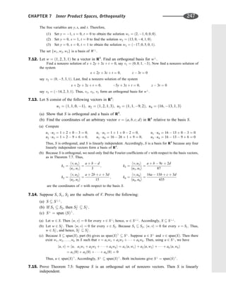 The free variables are y; s, and t. Therefore,
(1) Set y ¼ 1, s ¼ 0, t ¼ 0 to obtain the solution w1 ¼ ð2; 1; 0; 0; 0Þ.
(2) Set y ¼ 0, s ¼ 1, t ¼ 0 to ﬁnd the solution w2 ¼ ð13; 0; 4; 1; 0Þ.
(3) Set y ¼ 0, s ¼ 0, t ¼ 1 to obtain the solution w3 ¼ ð17; 0; 5; 0; 1Þ.
The set fw1; w2; w3g is a basis of W?
.
7.12. Let w ¼ ð1; 2; 3; 1Þ be a vector in R4
. Find an orthogonal basis for w?
.
Find a nonzero solution of x þ 2y þ 3z þ t ¼ 0, say v1 ¼ ð0; 0; 1; 3Þ. Now ﬁnd a nonzero solution of
the system
x þ 2y þ 3z þ t ¼ 0; z  3t ¼ 0
say v2 ¼ ð0; 5; 3; 1Þ. Last, ﬁnd a nonzero solution of the system
x þ 2y þ 3z þ t ¼ 0; 5y þ 3z þ t ¼ 0; z  3t ¼ 0
say v3 ¼ ð14; 2; 3; 1Þ. Thus, v1, v2, v3 form an orthogonal basis for w?
.
7.13. Let S consist of the following vectors in R4
:
u1 ¼ ð1; 1; 0; 1Þ; u2 ¼ ð1; 2; 1; 3Þ; u3 ¼ ð1; 1; 9; 2Þ; u4 ¼ ð16; 13; 1; 3Þ
(a) Show that S is orthogonal and a basis of R4
.
(b) Find the coordinates of an arbitrary vector v ¼ ða; b; c; dÞ in R4
relative to the basis S.
(a) Compute
u1  u2 ¼ 1 þ 2 þ 0  3 ¼ 0;
u2  u3 ¼ 1 þ 2  9 þ 6 ¼ 0;
u1  u3 ¼ 1 þ 1 þ 0  2 ¼ 0;
u2  u4 ¼ 16  26 þ 1 þ 9 ¼ 0;
u1  u4 ¼ 16  13 þ 0  3 ¼ 0
u3  u4 ¼ 16  13  9 þ 6 ¼ 0
Thus, S is orthogonal, and S is linearly independent. Accordingly, S is a basis for R4
because any four
linearly independent vectors form a basis of R4
.
(b) Because S is orthogonal, we need only ﬁnd the Fourier coefﬁcients of v with respect to the basis vectors,
as in Theorem 7.7. Thus,
k1 ¼
hv; u1i
hu1; u1i
¼
a þ b  d
3
;
k2 ¼
hv; u2i
hu2; u2i
¼
a þ 2b þ c þ 3d
15
;
k3 ¼
hv; u3i
hu3; u3i
¼
a þ b  9c þ 2d
87
k4 ¼
hv; u4i
hu4; u4i
¼
16a  13b þ c þ 3d
435
are the coordinates of v with respect to the basis S.
7.14. Suppose S, S1, S2 are the subsets of V. Prove the following:
(a) S  S??
.
(b) If S1  S2, then S?
2  S?
1 .
(c) S?
¼ span ðSÞ?
.
(a) Let w 2 S. Then hw; vi ¼ 0 for every v 2 S?
; hence, w 2 S??
. Accordingly, S  S??
.
(b) Let w 2 S?
2 . Then hw; vi ¼ 0 for every v 2 S2. Because S1  S2, hw; vi ¼ 0 for every v ¼ S1. Thus,
w 2 S?
1 , and hence, S?
2  S?
1 .
(c) Because S  spanðSÞ, part (b) gives us spanðSÞ?
 S?
. Suppose u 2 S?
and v 2 spanðSÞ. Then there
exist w1; w2; . . . ; wk in S such that v ¼ a1w1 þ a2w2 þ    þ akwk. Then, using u 2 S?
, we have
hu; vi ¼ hu; a1w1 þ a2w2 þ    þ akwki ¼ a1hu; w1i þ a2hu; w2i þ    þ akhu; wki
¼ a1ð0Þ þ a2ð0Þ þ    þ akð0Þ ¼ 0
Thus, u 2 spanðSÞ?
. Accordingly, S?
 spanðSÞ?
. Both inclusions give S?
¼ spanðSÞ?
.
7.15. Prove Theorem 7.5: Suppose S is an orthogonal set of nonzero vectors. Then S is linearly
independent.
CHAPTER 7 Inner Product Spaces, Orthogonality 247
 
