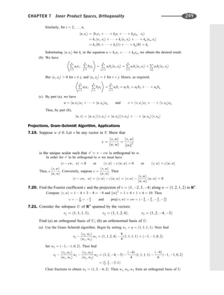 Similarly, for i ¼ 2; . . . ; n,
hu; eii ¼ hk1e1 þ    þ kiei þ    þ knen; eii
¼ k1he1; eii þ    þ kihei; eii þ    þ knhen; eii
¼ k1ð0Þ þ    þ kið1Þ þ    þ knð0Þ ¼ ki
Substituting hu; eii for ki in the equation u ¼ k1e1 þ    þ knen, we obtain the desired result.
(b) We have
P
n
i¼1
aiei;
P
n
j¼1
bjej
* +
¼
P
n
i;j¼1
aibjhei; eji ¼
P
n
i¼1
aibihei; eii þ
P
i6¼j
aibjhei; eji
But hei; eji ¼ 0 for i 6¼ j, and hei; eji ¼ 1 for i ¼ j. Hence, as required,
P
n
i¼1
aiei;
P
n
j¼1
bjej
* +
¼
P
n
i¼1
aibi ¼ a1b1 þ a2b2 þ    þ anbn
(c) By part (a), we have
u ¼ hu; e1ie1 þ    þ hu; enien and v ¼ hv; e1ie1 þ    þ hv; enien
Thus, by part (b),
hu; vi ¼ hu; e1ihv; e1i þ hu; e2ihv; e2i þ    þ hu; enihv; eni
Projections, Gram–Schmidt Algorithm, Applications
7.19. Suppose w 6¼ 0. Let v be any vector in V. Show that
c ¼
hv; wi
hw; wi
¼
hv; wi
kwk2
is the unique scalar such that v0
¼ v  cw is orthogonal to w.
In order for v0
to be orthogonal to w we must have
hv  cw; wi ¼ 0 or hv; wi  chw; wi ¼ 0 or hv; wi ¼ chw; wi
Thus, c
hv; wi
hw; wi
. Conversely, suppose c ¼
hv; wi
hw; wi
. Then
hv  cw; wi ¼ hv; wi  chw; wi ¼ hv; wi 
hv; wi
hw; wi
hw; wi ¼ 0
7.20. Find the Fourier coefﬁcient c and the projection of v ¼ ð1; 2; 3; 4Þ along w ¼ ð1; 2; 1; 2Þ in R4
.
Compute hv; wi ¼ 1  4 þ 3  8 ¼ 8 and kwk2
¼ 1 þ 4 þ 1 þ 4 ¼ 10. Then
c ¼  8
10 ¼  4
5 and projðv; wÞ ¼ cw ¼ ð 4
5 ;  8
5 ;  4
5 ;  8
5Þ
7.21. Consider the subspace U of R4
spanned by the vectors:
v1 ¼ ð1; 1; 1; 1Þ; v2 ¼ ð1; 1; 2; 4Þ; v3 ¼ ð1; 2; 4; 3Þ
Find (a) an orthogonal basis of U; (b) an orthonormal basis of U.
(a) Use the Gram–Schmidt algorithm. Begin by setting w1 ¼ u ¼ ð1; 1; 1; 1Þ. Next ﬁnd
v2 
hv2; w1i
hw1; w1i
w1 ¼ ð1; 1; 2; 4Þ 
8
4
ð1; 1; 1; 1Þ ¼ ð1; 1; 0; 2Þ
Set w2 ¼ ð1; 1; 0; 2Þ. Then ﬁnd
v3 
hv3; w1i
hw1; w1i
w1 
hv3; w2i
hw2; w2i
w2 ¼ ð1; 2; 4; 3Þ 
ð4Þ
4
ð1; 1; 1; 1Þ 
ð9Þ
6
ð1; 1; 0; 2Þ
¼ ð1
2 ; 3
2 ; 3; 1Þ
Clear fractions to obtain w3 ¼ ð1; 3; 6; 2Þ. Then w1; w2; w3 form an orthogonal basis of U.
CHAPTER 7 Inner Product Spaces, Orthogonality 249
 