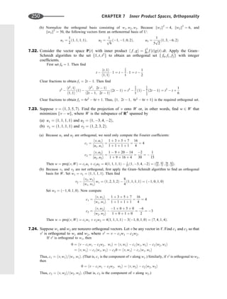 (b) Normalize the orthogonal basis consisting of w1; w2; w3. Because kw1k2
¼ 4, kw2k2
¼ 6, and
kw3k2
¼ 50, the following vectors form an orthonormal basis of U:
u1 ¼
1
2
ð1; 1; 1; 1Þ; u2 ¼
1
ﬃﬃﬃ
6
p ð1; 1; 0; 2Þ; u3 ¼
1
5
ﬃﬃﬃ
2
p ð1; 3; 6; 2Þ
7.22. Consider the vector space PðtÞ with inner product h f ; gi ¼
Ð1
0 f ðtÞgðtÞ dt. Apply the Gram–
Schmidt algorithm to the set f1; t; t2
g to obtain an orthogonal set f f0; f1; f2g with integer
coefﬁcients.
First set f0 ¼ 1. Then ﬁnd
t 
ht; 1i
h1; 1i
 1 ¼ t 
1
2
1
 1 ¼ t 
1
2
Clear fractions to obtain f1 ¼ 2t  1. Then ﬁnd
t2

ht2
; 1i
h1; 1i
ð1Þ 
ht2
; 2t  1i
h2t  1; 2t  1i
ð2t  1Þ ¼ t2

1
3
1
ð1Þ 
1
6
1
3
ð2t  1Þ ¼ t2
 t þ
1
6
Clear fractions to obtain f2 ¼ 6t2
 6t þ 1. Thus, f1; 2t  1; 6t2
 6t þ 1g is the required orthogonal set.
7.23. Suppose v ¼ ð1; 3; 5; 7Þ. Find the projection of v onto W or, in other words, ﬁnd w 2 W that
minimizes kv  wk, where W is the subspance of R4
spanned by
(a) u1 ¼ ð1; 1; 1; 1Þ and u2 ¼ ð1; 3; 4; 2Þ,
(b) v1 ¼ ð1; 1; 1; 1Þ and v2 ¼ ð1; 2; 3; 2Þ.
(a) Because u1 and u2 are orthogonal, we need only compute the Fourier coefﬁcients:
c1 ¼
hv; u1i
hu1; u1i
¼
1 þ 3 þ 5 þ 7
1 þ 1 þ 1 þ 1
¼
16
4
¼ 4
c2 ¼
hv; u2i
hu2; u2i
¼
1  9 þ 20  14
1 þ 9 þ 16 þ 4
¼
2
30
¼ 
1
15
Then w ¼ projðv; WÞ ¼ c1u1 þ c2u2 ¼ 4ð1; 1; 1; 1Þ  1
15 ð1; 3; 4; 2Þ ¼ ð59
15 ; 63
5 ; 56
15 ; 62
15Þ:
(b) Because v1 and v2 are not orthogonal, ﬁrst apply the Gram–Schmidt algorithm to ﬁnd an orthogonal
basis for W. Set w1 ¼ v1 ¼ ð1; 1; 1; 1Þ. Then ﬁnd
v2 
hv2; w1i
hw1; w1i
w1 ¼ ð1; 2; 3; 2Þ 
8
4
ð1; 1; 1; 1Þ ¼ ð1; 0; 1; 0Þ
Set w2 ¼ ð1; 0; 1; 0Þ. Now compute
c1 ¼
hv; w1i
hw1; w1i
¼
1 þ 3 þ 5 þ 7
1 þ 1 þ 1 þ 1
¼
16
4
¼ 4
c2 ¼
hv; w2i
hw2; w2i

1 þ 0 þ 5 þ 0
1 þ 0 þ 1 þ 0
¼
6
2
¼ 3
Then w ¼ projðv; WÞ ¼ c1w1 þ c2w2 ¼ 4ð1; 1; 1; 1Þ  3ð1; 0; 1; 0Þ ¼ ð7; 4; 1; 4Þ.
7.24. Suppose w1 and w2 are nonzero orthogonal vectors. Let v be any vector in V. Find c1 and c2 so that
v0
is orthogonal to w1 and w2, where v0
¼ v  c1w1  c2w2.
If v0
is orthogonal to w1, then
0 ¼ hv  c1w1  c2w2; w1i ¼ hv; w1i  c1hw1; w1i  c2hw2; w1i
¼ hv; w1i  c1hw1; w1i  c20 ¼ hv; w1i  c1hw1; w1i
Thus, c1 ¼ hv; w1i=hw1; w1i. (That is, c1 is the component of v along w1.) Similarly, if v0
is orthogonal to w2,
then
0 ¼ hv  c1w1  c2w2; w2i ¼ hv; w2i  c2hw2; w2i
Thus, c2 ¼ hv; w2i=hw2; w2i. (That is, c2 is the component of v along w2.)
250 CHAPTER 7 Inner Product Spaces, Orthogonality
 