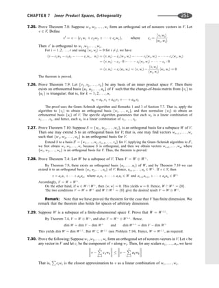 7.25. Prove Theorem 7.8: Suppose w1; w2; . . . ; wr form an orthogonal set of nonzero vectors in V. Let
v 2 V. Deﬁne
v0
¼ v  ðc1w1 þ c2w2 þ    þ crwrÞ; where ci ¼
hv; wii
hwi; wii
Then v0
is orthogonal to w1; w2; . . . ; wr.
For i ¼ 1; 2; . . . ; r and using hwi; wji ¼ 0 for i 6¼ j, we have
hv  c1w1  c2x2      crwr; wii ¼ hv; wii  c1hw1; wii      cihwi; wii      crhwr; wii
¼ hv; wii  c1  0      cihwi; wii      cr  0
¼ hv; wii  cihwi; wii ¼ hv; wii 
hv; wii
hwi; wii
hwi; wii ¼ 0
The theorem is proved.
7.26. Prove Theorem 7.9: Let fv1; v2; . . . ; vng be any basis of an inner product space V. Then there
exists an orthonormal basis fu1; u2; . . . ; ung of V such that the change-of-basis matrix from fvig to
fuig is triangular; that is, for k ¼ 1; 2; . . . ; n,
uk ¼ ak1v1 þ ak2v2 þ    þ akkvk
The proof uses the Gram–Schmidt algorithm and Remarks 1 and 3 of Section 7.7. That is, apply the
algorithm to fvig to obtain an orthogonal basis fwi; . . . ; wng, and then normalize fwig to obtain an
orthonormal basis fuig of V. The speciﬁc algorithm guarantees that each wk is a linear combination of
v1; . . . ; vk, and hence, each uk is a linear combination of v1; . . . ; vk.
7.27. Prove Theorem 7.10: Suppose S ¼ fw1; w2; . . . ; wrg, is an orthogonal basis for a subspace W of V.
Then one may extend S to an orthogonal basis for V; that is, one may ﬁnd vectors wrþ1; . . . ; wr
such that fw1; w2; . . . ; wng is an orthogonal basis for V.
Extend S to a basis S0
¼ fw1; . . . ; wr; vrþ1; . . . ; vng for V. Applying the Gram–Schmidt algorithm to S0
,
we ﬁrst obtain w1; w2; . . . ; wr because S is orthogonal, and then we obtain vectors wrþ1; . . . ; wn, where
fw1; w2; . . . ; wng is an orthogonal basis for V. Thus, the theorem is proved.
7.28. Prove Theorem 7.4: Let W be a subspace of V. Then V ¼ W W?
.
By Theorem 7.9, there exists an orthogonal basis fu1; . . . ; urg of W, and by Theorem 7.10 we can
extend it to an orthogonal basis fu1; u2; . . . ; ung of V. Hence, urþ1; . . . ; un 2 W?
. If v 2 V, then
v ¼ a1u1 þ    þ anun; where a1u1 þ    þ arur 2 W and arþ1urþ1 þ    þ anun 2 W?
Accordingly, V ¼ W þ W?
.
On the other hand, if w 2 W  W?
, then hw; wi ¼ 0. This yields w ¼ 0. Hence, W  W?
¼ f0g.
The two conditions V ¼ W þ W?
and W  W?
¼ f0g give the desired result V ¼ W W?
.
Remark: Note that we have proved the theorem for the case that V has ﬁnite dimension. We
remark that the theorem also holds for spaces of arbitrary dimension.
7.29. Suppose W is a subspace of a ﬁnite-dimensional space V. Prove that W ¼ W??
.
By Theorem 7.4, V ¼ W W?
, and also V ¼ W?
W??
. Hence,
dim W ¼ dim V  dim W?
and dim W??
¼ dim V  dim W?
This yields dim W ¼ dim W??
. But W  W??
(see Problem 7.14). Hence, W ¼ W??
, as required.
7.30. Prove the following: Suppose w1; w2; . . . ; wr form an orthogonal set of nonzero vectors in V. Let v be
any vector in V and let ci be the component of v along wi. Then, for any scalars a1; . . . ; ar, we have
v 
P
r
k¼1
ckwk







  v 
P
r
k¼1
akwk








That is,
P
ciwi is the closest approximation to v as a linear combination of w1; . . . ; wr.
CHAPTER 7 Inner Product Spaces, Orthogonality 251
 
