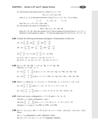(a) The formula for the normal vector to a surface Fðx; y; zÞ ¼ 0 is
Nðx; y; zÞ ¼ Fxi þ Fyj þ Fzk
where Fx, Fy, Fz are the partial derivatives. Using Fðx; y; zÞ ¼ xy2
þ 2yz  16, we obtain
Fx ¼ y2
; Fy ¼ 2xy þ 2z; Fz ¼ 2y
Thus, Nðx; y; zÞ ¼ y2
i þ ð2xy þ 2zÞj þ 2yk.
(b) The normal to the surface S at the point P is
NðPÞ ¼ Nð1; 2; 3Þ ¼ 4i þ 10j þ 4k
Hence, N ¼ 2i þ 5j þ 2k is also normal to S at P. Thus an equation of H has the form 2x þ 5y þ 2z ¼ c.
Substitute P in this equation to obtain c ¼ 18. Thus the tangent plane H to S at P is 2x þ 5y þ 2z ¼ 18.
1.24. Evaluate the following determinants and negative of determinants of order two:
(a) (i)
3 4
5 9







, (ii)
2 1
4 3







, (iii)
4 5
3 2








(b) (i) 
3 6
4 2







, (ii) 
7 5
3 2







, (iii) 
4 1
8 3








Use
a b
c d







 ¼ ad  bc and 
a b
c d







 ¼ bc  ad. Thus,
(a) (i) 27  20 ¼ 7, (ii) 6 þ 4 ¼ 10, (iii) 8 þ 15 ¼ 7:
(b) (i) 24  6 ¼ 18, (ii) 15  14 ¼ 29, (iii) 8 þ 12 ¼ 4:
1.25. Let u ¼ 2i  3j þ 4k, v ¼ 3i þ j  2k, w ¼ i þ 5j þ 3k.
Find: (a) u v, (b) u w
(a) Use
2 3 4
3 1 2
 
to get u v ¼ ð6  4Þi þ ð12 þ 4Þj þ ð2 þ 9Þk ¼ 2i þ 16j þ 11k:
(b) Use
2 3 4
1 5 3
 
to get u w ¼ ð9  20Þi þ ð4  6Þj þ ð10 þ 3Þk ¼ 29i  2j þ 13k:
1.26. Find u v, where: (a) u ¼ ð1; 2; 3Þ, v ¼ ð4; 5; 6Þ; (b) u ¼ ð4; 7; 3Þ, v ¼ ð6; 5; 2Þ.
(a) Use
1 2 3
4 5 6
 
to get u v ¼ ½12  15; 12  6; 5  8 ¼ ½3; 6; 3:
(b) Use
4 7 3
6 5 2
 
to get u v ¼ ½14 þ 15; 18 þ 8; 20  42 ¼ ½29; 26; 22:
1.27. Find a unit vector u orthogonal to v ¼ ½1; 3; 4 and w ¼ ½2; 6; 5.
First ﬁnd v w, which is orthogonal to v and w.
The array
1 3 4
2 6 5
 
gives v w ¼ ½15 þ 24; 8 þ 5; 6  61 ¼ ½9; 13; 12:
Normalize v w to get u ¼ ½9=
ﬃﬃﬃﬃﬃﬃﬃﬃ
394
p
, 13=
ﬃﬃﬃﬃﬃﬃﬃﬃ
394
p
, 12=
ﬃﬃﬃﬃﬃﬃﬃﬃ
394
p
:
1.28. Let u ¼ ða1; a2; a3Þ and v ¼ ðb1; b2; b3Þ so u v ¼ ða2b3  a3b2; a3b1  a1b3; a1b2  a2b1Þ.
Prove:
(a) u v is orthogonal to u and v [Theorem 1.5(a)].
(b) ku vk2
¼ ðu  uÞðv  vÞ  ðu  vÞ2
(Lagrange’s identity).
CHAPTER 1 Vectors in Rn
and Cn
, Spatial Vectors 19
 
