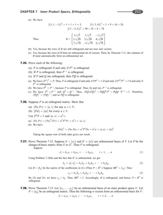(a) We have
kð1; 1; 1Þk2
¼ 1 þ 1 þ 1 ¼ 3; kð1; 3; 4Þk2
¼ 1 þ 9 þ 16 ¼ 26
kð7; 5; 2Þk2
¼ 49 þ 25 þ 4 ¼ 78
Thus; B ¼
1=
ﬃﬃﬃ
3
p
1=
ﬃﬃﬃ
3
p
1=
ﬃﬃﬃ
3
p
1=
ﬃﬃﬃﬃﬃ
26
p
3=
ﬃﬃﬃﬃﬃ
26
p
4=
ﬃﬃﬃﬃﬃ
26
p
7=
ﬃﬃﬃﬃﬃ
78
p
5=
ﬃﬃﬃﬃﬃ
78
p
2=
ﬃﬃﬃﬃﬃ
78
p
2
6
4
3
7
5
(b) Yes, because the rows of B are still orthogonal and are now unit vectors.
(c) Yes, because the rows of B form an orthonormal set of vectors. Then, by Theorem 7.11, the columns of
B must automatically form an orthonormal set.
7.35. Prove each of the following:
(a) P is orthogonal if and only if PT
is orthogonal.
(b) If P is orthogonal, then P1
is orthogonal.
(c) If P and Q are orthogonal, then PQ is orthogonal.
(a) We have ðPT
ÞT
¼ P. Thus, P is orthogonal if and only if PPT
¼ I if and only if PTT
PT
¼ I if and only if
PT
is orthogonal.
(b) We have PT
¼ P1
, because P is orthogonal. Thus, by part (a), P1
is orthogonal.
(c) We have PT
¼ P1
and QT
¼ Q1
. Thus, ðPQÞðPQÞT
¼ PQQT
PT
¼ PQQ1
P1
¼ I. Therefore,
ðPQÞT
¼ ðPQÞ1
, and so PQ is orthogonal.
7.36. Suppose P is an orthogonal matrix. Show that
(a) hPu; Pvi ¼ hu; vi for any u; v 2 V;
(b) kPuk ¼ kuk for every u 2 V.
Use PT
P ¼ I and hu; vi ¼ uT
v.
(a) hPu; Pvi ¼ ðPuÞT
ðPvÞ ¼ uT
PT
Pv ¼ uT
v ¼ hu; vi.
(b) We have
kPuk2
¼ hPu; Pui ¼ uT
PT
Pu ¼ uT
u ¼ hu; ui ¼ kuk2
Taking the square root of both sides gives our result.
7.37. Prove Theorem 7.12: Suppose E ¼ feig and E0
¼ fe0
ig are orthonormal bases of V. Let P be the
change-of-basis matrix from E to E0
. Then P is orthogonal.
Suppose
e0
i ¼ bi1e1 þ bi2e2 þ    þ binen; i ¼ 1; . . . ; n ð1Þ
Using Problem 7.18(b) and the fact that E0
is orthonormal, we get
dij ¼ he0
i; e0
ji ¼ bi1bj1 þ bi2bj2 þ    þ binbjn ð2Þ
Let B ¼ ½bij be the matrix of the coefﬁcients in (1). (Then P ¼ BT
.) Suppose BBT
¼ ½cij. Then
cij ¼ bi1bj1 þ bi2bj2 þ    þ binbjn ð3Þ
By (2) and (3), we have cij ¼ dij. Thus, BBT
¼ I. Accordingly, B is orthogonal, and hence, P ¼ BT
is
orthogonal.
7.38. Prove Theorem 7.13: Let fe1; . . . ; eng be an orthonormal basis of an inner product space V. Let
P ¼ ½aij be an orthogonal matrix. Then the following n vectors form an orthonormal basis for V:
e0
i ¼ a1ie1 þ a2ie2 þ    þ anien; i ¼ 1; 2; . . . ; n
CHAPTER 7 Inner Product Spaces, Orthogonality 253
 