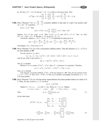 (c) We have ½ f T
¼ ð2; 1; 0Þ and ½gT
¼ ð4; 3; 1Þ relative to the given basis. Then
½ f T
A½g ¼ ð2; 1; 0Þ
2 0 2
3
0 2
3 0
2
3 0 2
5
2
4
3
5
4
3
1
2
4
3
5 ¼ ð4; 2
3 ; 4
3Þ
4
3
1
2
4
3
5 ¼ 46
3 ¼ h f ; gi
7.43. Prove Theorem 7.14: A ¼
a b
b c
 
is positive deﬁnite if and only if a and d are positive and
jAj ¼ ad  b2
is positive.
Let u ¼ ½x; yT
. Then
f ðuÞ ¼ uT
Au ¼ ½x; y
a b
b d
 
x
y
 
¼ ax2
þ 2bxy þ dy2
Suppose f ðuÞ  0 for every u 6¼ 0. Then f ð1; 0Þ ¼ a  0 and f ð0; 1Þ ¼ d  0. Also, we have
f ðb; aÞ ¼ aðad  b2
Þ  0. Because a  0, we get ad  b2
 0.
Conversely, suppose a  0, b ¼ 0, ad  b2
 0. Completing the square gives us
f ðuÞ ¼ a x2
þ
2b
a
xy þ
b2
a2
y2
 
þ dy2

b2
a
y2
¼ a x þ
by
a
 2
þ
ad  b2
a
y2
Accordingly, f ðuÞ  0 for every u 6¼ 0.
7.44. Prove Theorem 7.15: Let A be a real positive deﬁnite matrix. Then the function hu; vi ¼ uT
Av is
an inner product on Rn
.
For any vectors u1; u2, and v,
hu1 þ u2; vi ¼ ðu1 þ u2ÞT
Av ¼ ðuT
1 þ uT
2 ÞAv ¼ uT
1 Av þ uT
2 Av ¼ hu1; vi þ hu2; vi
and, for any scalar k and vectors u; v,
hku; vi ¼ ðkuÞT
Av ¼ kuT
Av ¼ khu; vi
Thus ½I1 is satisﬁed.
Because uT
Av is a scalar, ðuT
AvÞT
¼ uT
Av. Also, AT
¼ A because A is symmetric. Therefore,
hu; vi ¼ uT
Av ¼ ðuT
AvÞT
¼ vT
AT
uTT
¼ vT
Au ¼ hv; ui
Thus, ½I2 is satisﬁed.
Last, because A is positive deﬁnite, XT
AX  0 for any nonzero X 2 Rn
. Thus, for any nonzero vector
v; hv; vi ¼ vT
Av  0. Also, h0; 0i ¼ 0T
A0 ¼ 0. Thus, ½I3 is satisﬁed. Accordingly, the function hu; vi ¼ Av
is an inner product.
7.45. Prove Theorem 7.16: Let A be the matrix representation of an inner product relative to a basis S of
V. Then, for any vectors u; v 2 V, we have
hu; vi ¼ ½uT
A½v
Suppose S ¼ fw1; w2; . . . ; wng and A ¼ ½kij. Hence, kij ¼ hwi; wji. Suppose
u ¼ a1w1 þ a2w2 þ    þ anwn and v ¼ b1w1 þ b2w2 þ    þ bnwn
Then hu; vi ¼
P
n
i¼1
P
n
j¼1
aibjhwi; wji ð1Þ
On the other hand,
½uT
A½v ¼ ða1; a2; . . . ; anÞ
k11 k12 . . . k1n
k21 k22 . . . k2n
::::::::::::::::::::::::::::::
kn1 kn2 . . . knn
2
6
6
6
4
3
7
7
7
5
b1
b2
.
.
.
bn
2
6
6
6
6
4
3
7
7
7
7
5
¼
P
n
i¼1
aiki1;
P
n
i¼1
aiki2; . . . ;
P
n
i¼1
aikin
 
b1
b2
.
.
.
bn
2
6
6
6
6
4
3
7
7
7
7
5
¼
P
n
j¼1
P
n
i¼1
aibjkij ð2Þ
Equations ð1Þ and (2) give us our result.
CHAPTER 7 Inner Product Spaces, Orthogonality 255
 