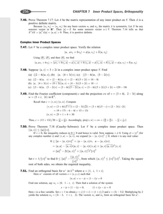 7.46. Prove Theorem 7.17: Let A be the matrix representation of any inner product on V. Then A is a
positive deﬁnite matrix.
Because hwi; wji ¼ hwj; wii for any basis vectors wi and wj, the matrix A is symmetric. Let X be any
nonzero vector in Rn
. Then ½u ¼ X for some nonzero vector u 2 V. Theorem 7.16 tells us that
XT
AX ¼ ½uT
A½u ¼ hu; ui  0. Thus, A is positive deﬁnite.
Complex Inner Product Spaces
7.47. Let V be a complex inner product space. Verify the relation
hu; av1 þ bv2i ¼ 
ahu; v1i þ 
bhu; v2i
Using ½I2
*, ½I1
*, and then ½I2
*, we ﬁnd
hu; av1 þ bv2i ¼ hav1 þ bv2; ui ¼ ahv1; ui þ bhv2; ui ¼ 
ahv1; ui þ 
bhv2; ui ¼ 
ahu; v1i þ 
bhu; v2i
7.48. Suppose hu; vi ¼ 3 þ 2i in a complex inner product space V. Find
(a) hð2  4iÞu; vi; (b) hu; ð4 þ 3iÞvi; (c) hð3  6iÞu; ð5  2iÞvi:
(a) hð2  4iÞu; vi ¼ ð2  4iÞhu; vi ¼ ð2  4iÞð3 þ 2iÞ ¼ 14  8i
(b) hu; ð4 þ 3iÞvi ¼ ð4 þ 3iÞhu; vi ¼ ð4  3iÞð3 þ 2iÞ ¼ 18  i
(c) hð3  6iÞu; ð5  2iÞvi ¼ ð3  6iÞð5  2iÞhu; vi ¼ ð3  6iÞð5 þ 2iÞð3 þ 2iÞ ¼ 129  18i
7.49. Find the Fourier coefﬁcient (component) c and the projection cw of v ¼ ð3 þ 4i; 2  3iÞ along
w ¼ ð5 þ i; 2iÞ in C2
.
Recall that c ¼ hv; wi=hw; wi. Compute
hv; wi ¼ ð3 þ 4iÞð5 þ iÞ þ ð2  3iÞð2iÞ ¼ ð3 þ 4iÞð5  iÞ þ ð2  3iÞð2iÞ
¼ 19 þ 17i  6  4i ¼ 13 þ 13i
hw; wi ¼ 25 þ 1 þ 4 ¼ 30
Thus, c ¼ ð13 þ 13iÞ=30 ¼ 13
30 þ 13
30 i: Accordingly, projðv; wÞ ¼ cw ¼ ð26
15 þ 39
15 i;  13
15 þ 1
15 iÞ
7.50. Prove Theorem 7.18 (Cauchy–Schwarz): Let V be a complex inner product space. Then
jhu; vij  kukkvk.
If v ¼ 0, the inequality reduces to 0  0 and hence is valid. Now suppose v 6¼ 0. Using z
z ¼ jzj2
(for
any complex number z) and hv; ui ¼ hu; vi, we expand ku  hu; vitvk2
 0, where t is any real value:
0  ku  hu; vitvk2
¼ hu  hu; vitv; u  hu; vitvi
¼ hu; ui  hu; vithu; vi  hu; vÞthv; ui þ hu; vihu; vit2
hv; vi
¼ kuk2
 2tjhu; vij2
þ jhu; vij2
t2
kvk2
Set t ¼ 1=kvk2
to ﬁnd 0  kuk2

jhu; vij2
kvk2
, from which jhu; vij2
 kvk2
kvk2
. Taking the square
root of both sides, we obtain the required inequality.
7.51. Find an orthogonal basis for u?
in C3
where u ¼ ð1; i; 1 þ iÞ.
Here u?
consists of all vectors s ¼ ðx; y; zÞ such that
hw; ui ¼ x  iy þ ð1  iÞz ¼ 0
Find one solution, say w1 ¼ ð0; 1  i; iÞ. Then ﬁnd a solution of the system
x  iy þ ð1  iÞz ¼ 0; ð1 þ iÞy  iz ¼ 0
Here z is a free variable. Set z ¼ 1 to obtain y ¼ i=ð1 þ iÞ ¼ ð1 þ iÞ=2 and x ¼ ð3i  3Þ2. Multiplying by 2
yields the solution w2 ¼ ð3i  3, 1 þ i, 2). The vectors w1 and w2 form an orthogonal basis for u?
.
256 CHAPTER 7 Inner Product Spaces, Orthogonality
 