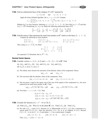 7.52. Find an orthonormal basis of the subspace W of C3
spanned by
v1 ¼ ð1; i; 0Þ and v2 ¼ ð1; 2; 1  iÞ:
Apply the Gram–Schmidt algorithm. Set w1 ¼ v1 ¼ ð1; i; 0Þ. Compute
v2 
hv2; w1i
hw1; w1i
w1 ¼ ð1; 2; 1  iÞ 
1  2i
2
ð1; i; 0Þ ¼ ð1
2 þ i; 1  1
2 i; 1  iÞ
Multiply by 2 to clear fractions, obtaining w2 ¼ ð1 þ 2i; 2  i; 2  2iÞ. Next ﬁnd kw1k ¼
ﬃﬃﬃ
2
p
and then
kw2k ¼
ﬃﬃﬃﬃﬃ
18
p
. Normalizing fw1; w2g, we obtain the following orthonormal basis of W:
u1 ¼
1
ﬃﬃﬃ
2
p ;
i
ﬃﬃﬃ
2
p ; 0
 
; u2 ¼
1 þ 2i
ﬃﬃﬃﬃﬃ
18
p ;
2  i
ﬃﬃﬃﬃﬃ
18
p ;
2  2i
ﬃﬃﬃﬃﬃ
18
p
 
7.53. Find the matrix P that represents the usual inner product on C3
relative to the basis f1; i; 1  ig.
Compute the following six inner products:
h1; 1i ¼ 1;
hi; ii ¼ i

i ¼ 1;
h1; ii ¼
i ¼ i;
hi; 1  ii ¼ ið1  iÞ ¼ 1 þ i;
h1; 1  ii ¼ 1  i ¼ 1 þ i
h1  i; 1  ii ¼ 2
Then, using ðu; vÞ ¼ hv; ui, we obtain
P ¼
1 i 1 þ i
i 1 1 þ i
1  i 1  i 2
2
4
3
5
(As expected, P is Hermitian; that is, PH
¼ P.)
Normed Vector Spaces
7.54. Consider vectors u ¼ ð1; 3; 6; 4Þ and v ¼ ð3; 5; 1; 2Þ in R4
. Find
(a) kuk1 and kvj1, (b) kuk1 and kvk1, (c) kuk2 and kvk2,
(d) d1ðu; vÞ; d1ðu; vÞ, d2ðu; vÞ.
(a) The inﬁnity norm chooses the maximum of the absolute values of the components. Hence,
kuk1 ¼ 6 and kvk1 ¼ 5
(b) The one-norm adds the absolute values of the components. Thus,
kuk1 ¼ 1 þ 3 þ 6 þ 4 ¼ 14 and kvk1 ¼ 3 þ 5 þ 1 þ 2 ¼ 11
(c) The two-norm is equal to the square root of the sum of the squares of the components (i.e., the norm
induced by the usual inner product on R3
). Thus,
kuk2 ¼
ﬃﬃﬃﬃﬃﬃﬃﬃﬃﬃﬃﬃﬃﬃﬃﬃﬃﬃﬃﬃﬃﬃﬃﬃﬃﬃﬃﬃﬃﬃﬃﬃ
1 þ 9 þ 36 þ 16
p
¼
ﬃﬃﬃﬃﬃ
62
p
and kvk2 ¼
ﬃﬃﬃﬃﬃﬃﬃﬃﬃﬃﬃﬃﬃﬃﬃﬃﬃﬃﬃﬃﬃﬃﬃﬃﬃﬃﬃﬃﬃﬃ
9 þ 25 þ 1 þ 4
p
¼
ﬃﬃﬃﬃﬃ
39
p
(d) First ﬁnd u  v ¼ ð2; 8; 7; 6Þ. Then
d1ðu; vÞ ¼ ku  vk1 ¼ 8
d1ðu; vÞ ¼ ku  vk1 ¼ 2 þ 8 þ 7 þ 6 ¼ 23
d2ðu; vÞ ¼ ku  vk2 ¼
ﬃﬃﬃﬃﬃﬃﬃﬃﬃﬃﬃﬃﬃﬃﬃﬃﬃﬃﬃﬃﬃﬃﬃﬃﬃﬃﬃﬃﬃﬃﬃﬃﬃﬃﬃ
4 þ 64 þ 49 þ 36
p
¼
ﬃﬃﬃﬃﬃﬃﬃﬃ
153
p
7.55. Consider the function f ðtÞ ¼ t2
 4t in C½0; 3.
(a) Find k f k1, (b) Plot f ðtÞ in the plane R2
, (c) Find k f k1, (d) Find k f k2.
(a) We seek k f k1 ¼ maxðj f ðtÞjÞ. Because f ðtÞ is differentiable on ½0; 3, j f ðtÞj has a maximum at a
critical point of f ðtÞ (i.e., when the derivative f 0
ðtÞ ¼ 0), or at an endpoint of ½0; 3. Because
f 0
ðtÞ ¼ 2t  4, we set 2t  4 ¼ 0 and obtain t ¼ 2 as a critical point. Compute
f ð2Þ ¼ 4  8 ¼ 4; f ð0Þ ¼ 0  0 ¼ 0; f ð3Þ ¼ 9  12 ¼ 3
Thus, k f k1 ¼ j f ð2Þj ¼ j  4j ¼ 4.
CHAPTER 7 Inner Product Spaces, Orthogonality 257
 