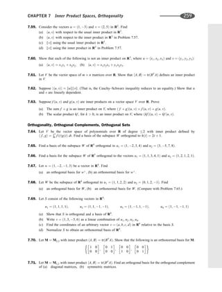 7.59. Consider the vectors u ¼ ð1; 3Þ and v ¼ ð2; 5Þ in R2
. Find
(a) hu; vi with respect to the usual inner product in R2
.
(b) hu; vi with respect to the inner product in R2
in Problem 7.57.
(c) kvk using the usual inner product in R2
.
(d) kvk using the inner product in R2
in Problem 7.57.
7.60. Show that each of the following is not an inner product on R3
, where u ¼ ðx1; x2; x3Þ and v ¼ ðy1; y2; y3Þ:
(a) hu; vi ¼ x1y1 þ x2y2; (b) hu; vi ¼ x1y2x3 þ y1x2y3.
7.61. Let V be the vector space of m n matrices over R. Show that hA; Bi ¼ trðBT
AÞ deﬁnes an inner product
in V.
7.62. Suppose jhu; vij ¼ kukkvk. (That is, the Cauchy–Schwarz inequality reduces to an equality.) Show that u
and v are linearly dependent.
7.63. Suppose f ðu; vÞ and gðu; vÞ are inner products on a vector space V over R. Prove
(a) The sum f þ g is an inner product on V, where ð f þ gÞðu; vÞ ¼ f ðu; vÞ þ gðu; vÞ.
(b) The scalar product kf , for k  0, is an inner product on V, where ðkf Þðu; vÞ ¼ kf ðu; vÞ.
Orthogonality, Orthogonal Complements, Orthogonal Sets
7.64. Let V be the vector space of polynomials over R of degree 2 with inner product deﬁned by
h f ; gi ¼
Ð1
0 f ðtÞgðtÞ dt. Find a basis of the subspace W orthogonal to hðtÞ ¼ 2t þ 1.
7.65. Find a basis of the subspace W of R4
orthogonal to u1 ¼ ð1; 2; 3; 4Þ and u2 ¼ ð3; 5; 7; 8Þ.
7.66. Find a basis for the subspace W of R5
orthogonal to the vectors u1 ¼ ð1; 1; 3; 4; 1Þ and u2 ¼ ð1; 2; 1; 2; 1Þ.
7.67. Let w ¼ ð1; 2; 1; 3Þ be a vector in R4
. Find
(a) an orthogonal basis for w?
; (b) an orthonormal basis for w?
.
7.68. Let W be the subspace of R4
orthogonal to u1 ¼ ð1; 1; 2; 2Þ and u2 ¼ ð0; 1; 2; 1Þ. Find
(a) an orthogonal basis for W; (b) an orthonormal basis for W. (Compare with Problem 7.65.)
7.69. Let S consist of the following vectors in R4
:
u1 ¼ ð1; 1; 1; 1Þ; u2 ¼ ð1; 1; 1; 1Þ; u3 ¼ ð1; 1; 1; 1Þ; u4 ¼ ð1; 1; 1; 1Þ
(a) Show that S is orthogonal and a basis of R4
.
(b) Write v ¼ ð1; 3; 5; 6Þ as a linear combination of u1; u2; u3; u4.
(c) Find the coordinates of an arbitrary vector v ¼ ða; b; c; dÞ in R4
relative to the basis S.
(d) Normalize S to obtain an orthonormal basis of R4
.
7.70. Let M ¼ M2;2 with inner product hA; Bi ¼ trðBT
AÞ. Show that the following is an orthonormal basis for M:
1 0
0 0
 
;
0 1
0 0
 
;
0 0
1 0
 
;
0 0
0 1
 
7.71. Let M ¼ M2;2 with inner product hA; Bi ¼ trðBT
AÞ. Find an orthogonal basis for the orthogonal complement
of (a) diagonal matrices, (b) symmetric matrices.
CHAPTER 7 Inner Product Spaces, Orthogonality 259
 