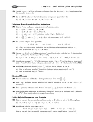 7.72. Suppose fu1; u2; . . . ; urg is an orthogonal set of vectors. Show that fk1u1; k2u2; . . . ; krurg is an orthogonal set
for any scalars k1; k2; . . . ; kr.
7.73. Let U and W be subspaces of a ﬁnite-dimensional inner product space V. Show that
(a) ðU þ WÞ?
¼ U?
 W?
; (b) ðU  WÞ?
¼ U?
þ W?
.
Projections, Gram–Schmidt Algorithm, Applications
7.74. Find the Fourier coefﬁcient c and projection cw of v along w, where
(a) v ¼ ð2; 3; 5Þ and w ¼ ð1; 5; 2Þ in R3
:
(b) v ¼ ð1; 3; 1; 2Þ and w ¼ ð1; 2; 7; 4Þ in R4
:
(c) v ¼ t2
and w ¼ t þ 3 in PðtÞ; with inner product h f ; gi ¼
Ð1
0 f ðtÞgðtÞ dt
(d) v ¼
1 2
3 4
 
and w ¼
1 1
5 5
 
in M ¼ M2;2; with inner product hA; Bi ¼ trðBT
AÞ:
7.75. Let U be the subspace of R4
spanned by
v1 ¼ ð1; 1; 1; 1Þ; v2 ¼ ð1; 1; 2; 2Þ; v3 ¼ ð1; 2; 3; 4Þ
(a) Apply the Gram–Schmidt algorithm to ﬁnd an orthogonal and an orthonormal basis for U.
(b) Find the projection of v ¼ ð1; 2; 3; 4Þ onto U.
7.76. Suppose v ¼ ð1; 2; 3; 4; 6Þ. Find the projection of v onto W, or, in other words, ﬁnd w 2 W that minimizes
kv  wk, where W is the subspace of R5
spanned by
(a) u1 ¼ ð1; 2; 1; 2; 1Þ and u2 ¼ ð1; 1; 2; 1; 1Þ, (b) v1 ¼ ð1; 2; 1; 2; 1Þ and v2 ¼ ð1; 0; 1; 5; 1Þ.
7.77. Consider the subspace W ¼ P2ðtÞ of PðtÞ with inner product h f ; gi ¼
Ð1
0 f ðtÞgðtÞ dt. Find the projection of
f ðtÞ ¼ t3
onto W. (Hint: Use the orthogonal polynomials 1; 2t  1, 6t2
 6t þ 1 obtained in Problem 7.22.)
7.78. Consider PðtÞ with inner product h f ; gi ¼
Ð1
1 f ðtÞgðtÞ dt and the subspace W ¼ P3ðtÞ:
(a) Find an orthogonal basis for W by applying the Gram–Schmidt algorithm to f1; t; t2
; t3
g.
(b) Find the projection of f ðtÞ ¼ t5
onto W.
Orthogonal Matrices
7.79. Find the number and exhibit all 2 2 orthogonal matrices of the form
1
3 x
y z
 
.
7.80. Find a 3 3 orthogonal matrix P whose ﬁrst two rows are multiples of u ¼ ð1; 1; 1Þ and v ¼ ð1; 2; 3Þ,
respectively.
7.81. Find a symmetric orthogonal matrix P whose ﬁrst row is ð1
3 ; 2
3 ; 2
3Þ. (Compare with Problem 7.32.)
7.82. Real matrices A and B are said to be orthogonally equivalent if there exists an orthogonal matrix P such that
B ¼ PT
AP. Show that this relation is an equivalence relation.
Positive Deﬁnite Matrices and Inner Products
7.83. Find the matrix A that represents the usual inner product on R2
relative to each of the following bases:
(a) fv1 ¼ ð1; 4Þ; v2 ¼ ð2; 3Þg, (b) fw1 ¼ ð1; 3Þ; w2 ¼ ð6; 2Þg.
7.84. Consider the following inner product on R2
:
f ðu; vÞ ¼ x1y1  2x1y2  2x2y1 þ 5x2y2; where u ¼ ðx1; x2Þ v ¼ ðy1; y2Þ
Find the matrix B that represents this inner product on R2
relative to each basis in Problem 7.83.
260 CHAPTER 7 Inner Product Spaces, Orthogonality
 