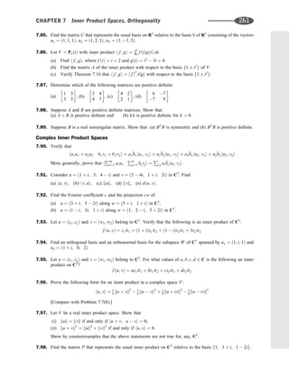 7.85. Find the matrix C that represents the usual basis on R3
relative to the basis S of R3
consisting of the vectors
u1 ¼ ð1; 1; 1Þ, u2 ¼ ð1; 2; 1Þ, u3 ¼ ð1; 1; 3Þ.
7.86. Let V ¼ P2ðtÞ with inner product h f ; gi ¼
Ð1
0 f ðtÞgðtÞ dt.
(a) Find h f ; gi, where f ðtÞ ¼ t þ 2 and gðtÞ ¼ t2
 3t þ 4.
(b) Find the matrix A of the inner product with respect to the basis f1; t; t2
g of V.
(c) Verify Theorem 7.16 that h f ; gi ¼ ½ f T
A½g with respect to the basis f1; t; t2
g.
7.87. Determine which of the following matrices are positive deﬁnite:
(a)
1 3
3 5
 
, (b)
3 4
4 7
 
, (c)
4 2
2 1
 
, (d)
6 7
7 9
 
.
7.88. Suppose A and B are positive deﬁnite matrices. Show that:
(a) A þ B is positive deﬁnite and (b) kA is positive deﬁnite for k  0.
7.89. Suppose B is a real nonsingular matrix. Show that: (a) BT
B is symmetric and (b) BT
B is positive deﬁnite.
Complex Inner Product Spaces
7.90. Verify that
ha1u1 þ a2u2 b1v1 þ b2v2i ¼ a1

b1hu1; v1i þ a1

b2hu1; v2i þ a2

b1hu2; v1i þ a2

b2hu2; v2i
More generally, prove that h
Pm
i¼1 aiui;
Pn
j¼1 bjvji ¼
P
i;j ai

bjhui; vii.
7.91. Consider u ¼ ð1 þ i; 3; 4  iÞ and v ¼ ð3  4i; 1 þ i; 2iÞ in C3
. Find
(a) hu; vi, (b) hv; ui, (c) kuk, (d) kvk, (e) dðu; vÞ.
7.92. Find the Fourier coefﬁcient c and the projection cw of
(a) u ¼ ð3 þ i; 5  2iÞ along w ¼ ð5 þ i; 1 þ iÞ in C2
,
(b) u ¼ ð1  i; 3i; 1 þ iÞ along w ¼ ð1; 2  i; 3 þ 2iÞ in C3
.
7.93. Let u ¼ ðz1; z2Þ and v ¼ ðw1; w2Þ belong to C2
. Verify that the following is an inner product of C2
:
f ðu; vÞ ¼ z1 
w1 þ ð1 þ iÞz1 
w2 þ ð1  iÞz2 
w1 þ 3z2 
w2
7.94. Find an orthogonal basis and an orthonormal basis for the subspace W of C3
spanned by u1 ¼ ð1; i; 1Þ and
u2 ¼ ð1 þ i; 0; 2Þ.
7.95. Let u ¼ ðz1; z2Þ and v ¼ ðw1; w2Þ belong to C2
. For what values of a; b; c; d 2 C is the following an inner
product on C2
?
f ðu; vÞ ¼ az1 
w1 þ bz1 
w2 þ cz2 
w1 þ dz2 
w2
7.96. Prove the following form for an inner product in a complex space V:
hu; vi ¼ 1
4 ku þ vk2
 1
4 ku  vk2
þ 1
4 ku þ ivk2
 1
4 ku  ivk2
[Compare with Problem 7.7(b).]
7.97. Let V be a real inner product space. Show that
(i) kuk ¼ kvk if and only if hu þ v; u  vi ¼ 0;
(ii) ku þ vk2
¼ kuk2
þ kvk2
if and only if hu; vi ¼ 0.
Show by counterexamples that the above statements are not true for, say, C2
.
7.98. Find the matrix P that represents the usual inner product on C3
relative to the basis f1; 1 þ i; 1  2ig.
CHAPTER 7 Inner Product Spaces, Orthogonality 261
 