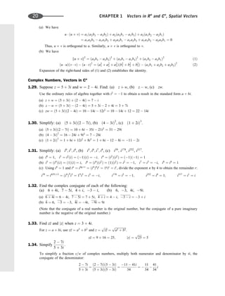 (a) We have
u  ðu vÞ ¼ a1ða2b3  a3b2Þ þ a2ða3b1  a1b3Þ þ a3ða1b2  a2b1Þ
¼ a1a2b3  a1a3b2 þ a2a3b1  a1a2b3 þ a1a3b2  a2a3b1 ¼ 0
Thus, u v is orthogonal to u. Similarly, u v is orthogonal to v.
(b) We have
ku vk2
¼ ða2b3  a3b2Þ2
þ ða3b1  a1b3Þ2
þ ða1b2  a2b1Þ2
ð1Þ
ðu  uÞðv  vÞ  ðu  vÞ2
¼ ða2
1 þ a2
2 þ a2
3Þðb2
1 þ b2
2 þ b2
3Þ  ða1b1 þ a2b2 þ a3b3Þ2
ð2Þ
Expansion of the right-hand sides of (1) and (2) establishes the identity.
Complex Numbers, Vectors in Cn
1.29. Suppose z ¼ 5 þ 3i and w ¼ 2  4i. Find: (a) z þ w, (b) z  w, (c) zw.
Use the ordinary rules of algebra together with i2
¼ 1 to obtain a result in the standard form a þ bi.
(a) z þ w ¼ ð5 þ 3iÞ þ ð2  4iÞ ¼ 7  i
(b) z  w ¼ ð5 þ 3iÞ  ð2  4iÞ ¼ 5 þ 3i  2 þ 4i ¼ 3 þ 7i
(c) zw ¼ ð5 þ 3iÞð2  4iÞ ¼ 10  14i  12i2
¼ 10  14i þ 12 ¼ 22  14i
1.30. Simplify: (a) ð5 þ 3iÞð2  7iÞ, (b) ð4  3iÞ2
, (c) ð1 þ 2iÞ3
.
(a) ð5 þ 3iÞð2  7iÞ ¼ 10 þ 6i  35i  21i2
¼ 31  29i
(b) ð4  3iÞ2
¼ 16  24i þ 9i2
¼ 7  24i
(c) ð1 þ 2iÞ3
¼ 1 þ 6i þ 12i2
þ 8i3
¼ 1 þ 6i  12  8i ¼ 11  2i
1.31. Simplify: (a) i0
; i3
; i4
, (b) i5
; i6
; i7
; i8
, (c) i39
; i174
, i252
, i317
:
(a) i0
¼ 1, i3
¼ i2
ðiÞ ¼ ð1ÞðiÞ ¼ i; i4
¼ ði2
Þði2
Þ ¼ ð1Þð1Þ ¼ 1
(b) i5
¼ ði4
ÞðiÞ ¼ ð1ÞðiÞ ¼ i, i6
¼ ði4
Þði2
Þ ¼ ð1Þði2
Þ ¼ i2
¼ 1, i7
¼ i3
¼ i, i8
¼ i4
¼ 1
(c) Using i4
¼ 1 and in
¼ i4qþr
¼ ði4
Þq
ir
¼ 1q
ir
¼ ir
, divide the exponent n by 4 to obtain the remainder r:
i39
¼ i4ð9Þþ3
¼ ði4
Þ9
i3
¼ 19
i3
¼ i3
¼ i; i174
¼ i2
¼ 1; i252
¼ i0
¼ 1; i317
¼ i1
¼ i
1.32. Find the complex conjugate of each of the following:
(a) 6 þ 4i, 7  5i, 4 þ i, 3  i, (b) 6, 3, 4i, 9i.
(a) 6 þ 4i ¼ 6  4i, 7  5i ¼ 7 þ 5i, 4 þ i ¼ 4  i, 3  i ¼ 3 þ i
(b) 
6 ¼ 6, 3 ¼ 3, 4i ¼ 4i, 9i ¼ 9i
(Note that the conjugate of a real number is the original number, but the conjugate of a pure imaginary
number is the negative of the original number.)
1.33. Find z
z and jzj when z ¼ 3 þ 4i.
For z ¼ a þ bi, use z
z ¼ a2
þ b2
and z ¼
ﬃﬃﬃﬃ
z
z
p
¼
ﬃﬃﬃﬃﬃﬃﬃﬃﬃﬃﬃﬃﬃﬃﬃ
a2 þ b2
p
.
z
z ¼ 9 þ 16 ¼ 25; jzj ¼
ﬃﬃﬃﬃﬃ
25
p
¼ 5
1.34. Simpify
2  7i
5 þ 3i
:
To simplify a fraction z=w of complex numbers, multiply both numerator and denominator by 
w, the
conjugate of the denominator:
2  7i
5 þ 3i
¼
ð2  7iÞð5  3iÞ
ð5 þ 3iÞð5  3iÞ
¼
11  41i
34
¼ 
11
34

41
34
i
20 CHAPTER 1 Vectors in Rn
and Cn
, Spatial Vectors
 