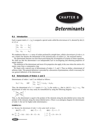 Determinants
8.1 Introduction
Each n-square matrix A ¼ ½aij is assigned a special scalar called the determinant of A, denoted by detðAÞ
or jAj or
a11 a12 . . . a1n
a21 a22 . . . a2n
:::::::::::::::::::::::::::::
an1 an2 . . . ann
















We emphasize that an n n array of scalars enclosed by straight lines, called a determinant of order n, is
not a matrix but denotes the determinant of the enclosed array of scalars (i.e., the enclosed matrix).
The determinant function was ﬁrst discovered during the investigation of systems of linear equations.
We shall see that the determinant is an indispensable tool in investigating and obtaining properties of
square matrices.
The deﬁnition of the determinant and most of its properties also apply in the case where the entries of a
matrix come from a commutative ring.
We begin with a special case of determinants of orders 1, 2, and 3. Then we deﬁne a determinant of
arbitrary order. This general deﬁnition is preceded by a discussion of permutations, which is necessary for
our general deﬁnition of the determinant.
8.2 Determinants of Orders 1 and 2
Determinants of orders 1 and 2 are deﬁned as follows:
ja11j ¼ a11 and
a11 a12
a21 a22







 ¼ a11a22  a12a21
Thus, the determinant of a 1 1 matrix A ¼ ½a11 is the scalar a11; that is, detðAÞ ¼ ja11j ¼ a11. The
determinant of order two may easily be remembered by using the following diagram:
a11 a12
a21 a22








That, is, the determinant is equal to the product of the elements along the plus-labeled arrow minus the
product of the elements along the minus-labeled arrow. (There is an analogous diagram for determinants
of order 3, but not for higher-order determinants.)
EXAMPLE 8.1
(a) Because the determinant of order 1 is the scalar itself, we have:
detð27Þ ¼ 27; detð7Þ ¼ 7; detðt  3Þ ¼ t  3
(b)
5 3
4 6







 ¼ 5ð6Þ  3ð4Þ ¼ 30  12 ¼ 18;
3 2
5 7







 ¼ 21 þ 10 ¼ 31
!









!
þ 
CHAPTER 8
264
 