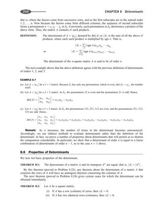 that is, where the factors come from successive rows, and so the ﬁrst subscripts are in the natural order
1; 2; . . . ; n. Now because the factors come from different columns, the sequence of second subscripts
forms a permutation s ¼ j1 j2    jn in Sn. Conversely, each permutation in Sn determines a product of the
above form. Thus, the matrix A contains n! such products.
DEFINITION: The determinant of A ¼ ½aij, denoted by detðAÞ or jAj, is the sum of all the above n!
products, where each such product is multiplied by sgn s. That is,
jAj ¼
P
s
ðsgn sÞa1j1
a2j2
   anjn
or jAj ¼
P
s2Sn
ðsgn sÞa1sð1Þa2sð2Þ    ansðnÞ
The determinant of the n-square matrix A is said to be of order n.
The next example shows that the above deﬁnition agrees with the previous deﬁnition of determinants
of orders 1, 2, and 3.
EXAMPLE 8.7
(a) Let A ¼ ½a11 be a 1 1 matrix. Because S1 has only one permutation, which is even, detðAÞ ¼ a11, the number
itself.
(b) Let A ¼ ½aij be a 2 2 matrix. In S2, the permutation 12 is even and the permutation 21 is odd. Hence,
detðAÞ ¼
a11 a12
a21 a22







 ¼ a11a22  a12a21
(c) Let A ¼ ½aij be a 3 3 matrix. In S3, the permutations 123, 231, 312 are even, and the permutations 321, 213,
132 are odd. Hence,
detðAÞ ¼
a11 a12 a13
a21 a22 a23
a31 a32 a33












¼ a11a22a33 þ a12a23a31 þ a13a21a32  a13a22a31  a12a21a33  a11a23a32
Remark: As n increases, the number of terms in the determinant becomes astronomical.
Accordingly, we use indirect methods to evaluate determinants rather than the deﬁnition of the
determinant. In fact, we prove a number of properties about determinants that will permit us to shorten
the computation considerably. In particular, we show that a determinant of order n is equal to a linear
combination of determinants of order n  1, as in the case n ¼ 3 above.
8.6 Properties of Determinants
We now list basic properties of the determinant.
THEOREM 8.1: The determinant of a matrix A and its transpose AT
are equal; that is, jAj ¼ jAT
j.
By this theorem (proved in Problem 8.22), any theorem about the determinant of a matrix A that
concerns the rows of A will have an analogous theorem concerning the columns of A.
The next theorem (proved in Problem 8.24) gives certain cases for which the determinant can be
obtained immediately.
THEOREM 8.2: Let A be a square matrix.
(i) If A has a row (column) of zeros, then jAj ¼ 0.
(ii) If A has two identical rows (columns), then jAj ¼ 0.
268 CHAPTER 8 Determinants
 