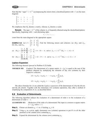 Note that the ‘‘signs’’ ð1Þiþj
accompanying the minors form a chessboard pattern with þ’s on the main
diagonal:
þ  þ  . . .
 þ  þ . . .
þ  þ  . . .
:::::::::::::::::::::::::::::::
2
6
6
4
3
7
7
5
We emphasize that Mij denotes a matrix, whereas Aij denotes a scalar.
Remark: The sign ð1Þiþj
of the cofactor Aij is frequently obtained using the checkerboard pattern.
Speciﬁcally, beginning with þ and alternating signs:
þ; ; þ; ; . . . ;
count from the main diagonal to the appropriate square.
EXAMPLE 8.8 Let A ¼
1 2 3
4 5 6
7 8 9
2
4
3
5. Find the following minors and cofactors: (a) jM23j and A23,
(b) jM31j and A31.
(a) jM23j ¼
1 2 3
4 5 6
7 8 9












¼
1 2
7 8







 ¼ 8  14 ¼ 6, and so A23 ¼ ð1Þ2þ3
jM23j ¼ ð6Þ ¼ 6
(b) jM31j ¼
1 2 3
4 5 6
7 8 9












¼
2 3
5 6







 ¼ 12  15 ¼ 3, and so A31 ¼ ð1Þ1þ3
jM31j ¼ þð3Þ ¼ 3
Laplace Expansion
The following theorem (proved in Problem 8.32) holds.
THEOREM 8.8: (Laplace) The determinant of a square matrix A ¼ ½aij is equal to the sum of the
products obtained by multiplying the elements of any row (column) by their
respective cofactors:
jAj ¼ ai1Ai1 þ ai2Ai2 þ    þ ainAin ¼
P
n
j¼1
aijAij
jAj ¼ a1jA1j þ a2jA2j þ    þ anjAnj ¼
P
n
i¼1
aijAij
The above formulas for jAj are called the Laplace expansions of the determinant of A by the ith row
and the jth column. Together with the elementary row (column) operations, they offer a method of
simplifying the computation of jAj, as described below.
8.8 Evaluation of Determinants
The following algorithm reduces the evaluation of a determinant of order n to the evaluation of a
determinant of order n  1.
ALGORITHM 8.1: (Reduction of the order of a determinant) The input is a nonzero n-square matrix
A ¼ ½aij with n  1.
Step 1. Choose an element aij ¼ 1 or, if lacking, aij 6¼ 0.
Step 2. Using aij as a pivot, apply elementary row (column) operations to put 0’s in all the other
positions in the column (row) containing aij.
Step 3. Expand the determinant by the column (row) containing aij.
270 CHAPTER 8 Determinants
 