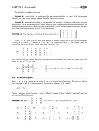 The following remarks are in order.
Remark 1: Algorithm 8.1 is usually used for determinants of order 4 or more. With determinants
of order less than 4, one uses the speciﬁc formulas for the determinant.
Remark 2: Gaussian elimination or, equivalently, repeated use of Algorithm 8.1 together with row
interchanges can be used to transform a matrix A into an upper triangular matrix whose determinant is the
product of its diagonal entries. However, one must keep track of the number of row interchanges, because
each row interchange changes the sign of the determinant.
EXAMPLE 8.9 Use Algorithm 8.1 to ﬁnd the determinant of A ¼
5 4 2 1
2 3 1 2
5 7 3 9
1 2 1 4
2
6
6
4
3
7
7
5.
Use a23 ¼ 1 as a pivot to put 0’s in the other positions of the third column; that is, apply the row operations
‘‘Replace R1 by 2R2 þ R1,’’ ‘‘Replace R3 by 3R2 þ R3,’’ and ‘‘Replace R4 by R2 þ R4.’’ By Theorem 8.3(iii), the
value of the determinant does not change under these operations. Thus,
jAj ¼
5 4 2 1
2 3 1 2
5 7 3 9
1 2 1 4
















¼
1 2 0 5
2 3 1 2
1 2 0 3
3 1 0 2
















Now expand by the third column. Speciﬁcally, neglect all terms that contain 0 and use the fact that the sign of the
minor M23 is ð1Þ2þ3
¼ 1. Thus,
jAj ¼ 
1 2 0 5
2 3 1 2
1 2 0 3
3 1 0 2
















¼ 
1 2 5
1 2 3
3 1 2












¼ ð4  18 þ 5  30  3 þ 4Þ ¼ ð38Þ ¼ 38
8.9 Classical Adjoint
Let A ¼ ½aij be an n n matrix over a ﬁeld K and let Aij denote the cofactor of aij. The classical adjoint
of A, denoted by adj A, is the transpose of the matrix of cofactors of A. Namely,
adj A ¼ ½AijT
We say ‘‘classical adjoint’’ instead of simply ‘‘adjoint’’ because the term ‘‘adjoint’’ is currently used for
an entirely different concept.
EXAMPLE 8.10 Let A ¼
2 3 4
0 4 2
1 1 5
2
4
3
5. The cofactors of the nine elements of A follow:
A11 ¼ þ
4 2
1 5







 ¼ 18;
A21 ¼ 
3 4
1 5







 ¼ 11;
A31 ¼ þ
3 4
4 2







 ¼ 10;
A12 ¼ 
0 2
1 5







 ¼ 2;
A22 ¼ þ
2 4
1 5







 ¼ 14;
A32 ¼ 
2 4
0 2







 ¼ 4;
A13 ¼ þ
0 4
1 1







 ¼ 4
A23 ¼ 
2 3
1 1







 ¼ 5
A33 ¼ þ
2 3
0 4







 ¼ 8
CHAPTER 8 Determinants 271
 