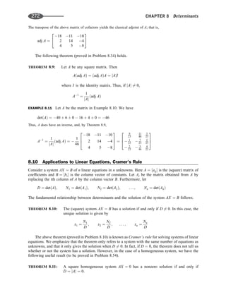 The transpose of the above matrix of cofactors yields the classical adjoint of A; that is,
adj A ¼
18 11 10
2 14 4
4 5 8
2
4
3
5
The following theorem (proved in Problem 8.34) holds.
THEOREM 8.9: Let A be any square matrix. Then
Aðadj AÞ ¼ ðadj AÞA ¼ jAjI
where I is the identity matrix. Thus, if jAj 6¼ 0,
A1
¼
1
jAj
ðadj AÞ
EXAMPLE 8.11 Let A be the matrix in Example 8.10. We have
detðAÞ ¼ 40 þ 6 þ 0  16 þ 4 þ 0 ¼ 46
Thus, A does have an inverse, and, by Theorem 8.9,
A1
¼
1
jAj
ðadj AÞ ¼ 
1
46
18 11 10
2 14 4
4 5 8
2
6
4
3
7
5 ¼
9
23
11
46
5
23
 1
23  7
23
2
23
 2
23  5
46
4
23
2
6
4
3
7
5
8.10 Applications to Linear Equations, Cramer’s Rule
Consider a system AX ¼ B of n linear equations in n unknowns. Here A ¼ ½aij is the (square) matrix of
coefﬁcients and B ¼ ½bi is the column vector of constants. Let Ai be the matrix obtained from A by
replacing the ith column of A by the column vector B. Furthermore, let
D ¼ detðAÞ; N1 ¼ detðA1Þ; N2 ¼ detðA2Þ; . . . ; Nn ¼ detðAnÞ
The fundamental relationship between determinants and the solution of the system AX ¼ B follows.
THEOREM 8.10: The (square) system AX ¼ B has a solution if and only if D 6¼ 0. In this case, the
unique solution is given by
x1 ¼
N1
D
; x2 ¼
N2
D
; . . . ; xn ¼
Nn
D
The above theorem (proved in Problem 8.10) is known as Cramer’s rule for solving systems of linear
equations. We emphasize that the theorem only refers to a system with the same number of equations as
unknowns, and that it only gives the solution when D 6¼ 0. In fact, if D ¼ 0, the theorem does not tell us
whether or not the system has a solution. However, in the case of a homogeneous system, we have the
following useful result (to be proved in Problem 8.54).
THEOREM 8.11: A square homogeneous system AX ¼ 0 has a nonzero solution if and only if
D ¼ jAj ¼ 0.
272 CHAPTER 8 Determinants
 