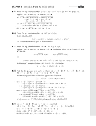 1.35. Prove: For any complex numbers z, w 2 C, (i) z þ w ¼ 
z þ 
w, (ii) zw ¼ 
z
w, (iii) 
z ¼ z.
Suppose z ¼ a þ bi and w ¼ c þ di where a; b; c; d 2 R.
(i) z þ w ¼ ða þ biÞ þ ðc þ diÞ ¼ ða þ cÞ þ ðb þ dÞi
¼ ða þ cÞ  ðb þ dÞi ¼ a þ c  bi  di
¼ ða  biÞ þ ðc  diÞ ¼ 
z þ 
w
(ii) zw ¼ ða þ biÞðc þ diÞ ¼ ðac  bdÞ þ ðad þ bcÞi
¼ ðac  bdÞ  ðad þ bcÞi ¼ ða  biÞðc  diÞ ¼ 
z
w
(iii) 
z ¼ a þ bi ¼ a  bi ¼ a  ðbÞi ¼ a þ bi ¼ z
1.36. Prove: For any complex numbers z; w 2 C, jzwj ¼ jzjjwj.
By (ii) of Problem 1.35,
jzwj2
¼ ðzwÞðzwÞ ¼ ðzwÞð
z
wÞ ¼ ðz
zÞðw
wÞ ¼ jzj2
jwj2
The square root of both sides gives us the desired result.
1.37. Prove: For any complex numbers z; w 2 C, jz þ wj  jzj þ jwj.
Suppose z ¼ a þ bi and w ¼ c þ di where a; b; c; d 2 R. Consider the vectors u ¼ ða; bÞ and v ¼ ðc; dÞ in
R2
. Note that
jzj ¼
ﬃﬃﬃﬃﬃﬃﬃﬃﬃﬃﬃﬃﬃﬃﬃ
a2 þ b2
p
¼ kuk; jwj ¼
ﬃﬃﬃﬃﬃﬃﬃﬃﬃﬃﬃﬃﬃﬃﬃ
c2 þ d2
p
¼ kvk
and
jz þ wj ¼ jða þ cÞ þ ðb þ dÞij ¼
ﬃﬃﬃﬃﬃﬃﬃﬃﬃﬃﬃﬃﬃﬃﬃﬃﬃﬃﬃﬃﬃﬃﬃﬃﬃﬃﬃﬃﬃﬃﬃﬃﬃﬃﬃﬃﬃﬃﬃ
ða þ cÞ2
þ ðb þ dÞ2
q
¼ kða þ c; b þ dÞk ¼ ku þ vk
By Minkowski’s inequality (Problem 1.15), ku þ vk  kuk þ kvk, and so
jz þ wj ¼ ku þ vk  kuk þ kvk ¼ jzj þ jwj
1.38. Find the dot products u  v and v  u where: (a) u ¼ ð1  2i; 3 þ iÞ, v ¼ ð4 þ 2i; 5  6iÞ;
(b) u ¼ ð3  2i; 4i; 1 þ 6iÞ, v ¼ ð5 þ i; 2  3i; 7 þ 2iÞ.
Recall that conjugates of the second vector appear in the dot product
ðz1; . . . ; znÞ  ðw1; . . . ; wnÞ ¼ z1 
w1 þ    þ zn 
wn
(a) u  v ¼ ð1  2iÞð4 þ 2iÞ þ ð3 þ iÞð5  6iÞ
¼ ð1  2iÞð4  2iÞ þ ð3 þ iÞð5 þ 6iÞ ¼ 10i þ 9 þ 23i ¼ 9 þ 13i
v  u ¼ ð4 þ 2iÞð1  2iÞ þ ð5  6iÞð3 þ iÞ
¼ ð4 þ 2iÞð1 þ 2iÞ þ ð5  6iÞð3  iÞ ¼ 10i þ 9  23i ¼ 9  13i
(b) u  v ¼ ð3  2iÞð5 þ iÞ þ ð4iÞð2  3iÞ þ ð1 þ 6iÞð7 þ 2iÞ
¼ ð3  2iÞð5  iÞ þ ð4iÞð2 þ 3iÞ þ ð1 þ 6iÞð7  2iÞ ¼ 20 þ 35i
v  u ¼ ð5 þ iÞð3  2iÞ þ ð2  3iÞð4iÞ þ ð7 þ 2iÞð1 þ 6iÞ
¼ ð5 þ iÞð3 þ 2iÞ þ ð2  3iÞð4iÞ þ ð7 þ 2iÞð1  6iÞ ¼ 20  35i
In both cases, v  u ¼ u  v. This holds true in general, as seen in Problem 1.40.
1.39. Let u ¼ ð7  2i; 2 þ 5iÞ and v ¼ ð1 þ i; 3  6iÞ. Find:
(a) u þ v, (b) 2iu, (c) ð3  iÞv, (d) u  v, (e) kuk and kvk.
(a) u þ v ¼ ð7  2i þ 1 þ i; 2 þ 5i  3  6iÞ ¼ ð8  i; 1  iÞ
(b) 2iu ¼ ð14i  4i2
; 4i þ 10i2
Þ ¼ ð4 þ 14i; 10 þ 4iÞ
(c) ð3  iÞv ¼ ð3 þ 3i  i  i2
; 9  18i þ 3i þ 6i2
Þ ¼ ð4 þ 2i; 15  15iÞ
CHAPTER 1 Vectors in Rn
and Cn
, Spatial Vectors 21
 
