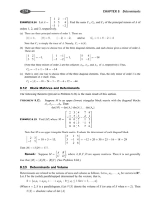 EXAMPLE 8.14 Let A ¼
1 2 1
3 5 4
3 1 2
2
4
3
5. Find the sums C1, C2, and C3 of the principal minors of A of
orders 1, 2, and 3, respectively.
(a) There are three principal minors of order 1. These are
j1j ¼ 1; j5j ¼ 5; j  2j ¼ 2; and so C1 ¼ 1 þ 5  2 ¼ 4
Note that C1 is simply the trace of A. Namely, C1 ¼ trðAÞ:
(b) There are three ways to choose two of the three diagonal elements, and each choice gives a minor of order 2.
These are
1 2
3 5







 ¼ 1;
1 1
3 2







 ¼ 1;
5 4
1 2







 ¼ 14
(Note that these minors of order 2 are the cofactors A33, A22, and A11 of A, respectively.) Thus,
C2 ¼ 1 þ 1  14 ¼ 14
(c) There is only one way to choose three of the three diagonal elements. Thus, the only minor of order 3 is the
determinant of A itself. Thus,
C3 ¼ jAj ¼ 10  24  3  15  4 þ 12 ¼ 44
8.12 Block Matrices and Determinants
The following theorem (proved in Problem 8.36) is the main result of this section.
THEOREM 8.12: Suppose M is an upper (lower) triangular block matrix with the diagonal blocks
A1; A2; . . . ; An. Then
detðMÞ ¼ detðA1Þ detðA2Þ . . . detðAnÞ
EXAMPLE 8.15 Find jMj where M ¼
2 3 4 7 8
1 5 3 2 1
0 0 2 1 5
0 0 3 1 4
0 0 5 2 6
2
6
6
6
6
4
3
7
7
7
7
5
Note that M is an upper triangular block matrix. Evaluate the determinant of each diagonal block:
2 3
1 5







 ¼ 10 þ 3 ¼ 13;
2 1 5
3 1 4
5 2 6












¼ 12 þ 20 þ 30 þ 25  16  18 ¼ 29
Then jMj ¼ 13ð29Þ ¼ 377.
Remark: Suppose M ¼
A B
C D
 
, where A; B; C; D are square matrices. Then it is not generally
true that jMj ¼ jAjjDj  jBjjCj. (See Problem 8.68.)
8.13 Determinants and Volume
Determinants are related to the notions of area and volume as follows. Let u1; u2; . . . ; un be vectors in Rn
.
Let S be the (solid) parallelopiped determined by the vectors; that is,
S ¼ fa1u1 þ a2u2 þ    þ anun : 0  ai  1 for i ¼ 1; . . . ; ng
(When n ¼ 2; S is a parallelogram.) Let VðSÞ denote the volume of S (or area of S when n ¼ 2Þ. Then
VðSÞ ¼ absolute value of det ðAÞ
274 CHAPTER 8 Determinants
 