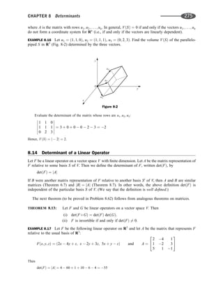 where A is the matrix with rows u1; u2; . . . ; un. In general, VðSÞ ¼ 0 if and only if the vectors u1; . . . ; un
do not form a coordinate system for Rn
(i.e., if and only if the vectors are linearly dependent).
EXAMPLE 8.16 Let u1 ¼ ð1; 1; 0Þ, u2 ¼ ð1; 1; 1Þ, u3 ¼ ð0; 2; 3Þ. Find the volume VðSÞ of the parallelo-
piped S in R3
(Fig. 8-2) determined by the three vectors.
Evaluate the determinant of the matrix whose rows are u1; u2; u3:
1 1 0
1 1 1
0 2 3












¼ 3 þ 0 þ 0  0  2  3 ¼ 2
Hence, VðSÞ ¼ j  2j ¼ 2.
8.14 Determinant of a Linear Operator
Let F be a linear operator on a vector space V with ﬁnite dimension. Let A be the matrix representation of
F relative to some basis S of V. Then we deﬁne the determinant of F, written detðFÞ, by
detðFÞ ¼ jAj
If B were another matrix representation of F relative to another basis S0
of V, then A and B are similar
matrices (Theorem 6.7) and jBj ¼ jAj (Theorem 8.7). In other words, the above deﬁnition detðFÞ is
independent of the particular basis S of V. (We say that the deﬁnition is well deﬁned.)
The next theorem (to be proved in Problem 8.62) follows from analogous theorems on matrices.
THEOREM 8.13: Let F and G be linear operators on a vector space V. Then
(i) detðF  GÞ ¼ detðFÞ detðGÞ.
(ii) F is invertible if and only if detðFÞ 6¼ 0.
EXAMPLE 8.17 Let F be the following linear operator on R3
and let A be the matrix that represents F
relative to the usual basis of R3
:
Fðx; y; zÞ ¼ ð2x  4y þ z; x  2y þ 3z; 5x þ y  zÞ and A ¼
2 4 1
1 2 3
5 1 1
2
4
3
5
Then
detðFÞ ¼ jAj ¼ 4  60 þ 1 þ 10  6  4 ¼ 55
z
y
x
0
u3
u2
u1
Figure 8-2
CHAPTER 8 Determinants 275
 