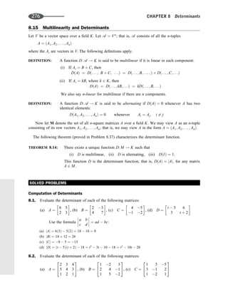 8.15 Multilinearity and Determinants
Let V be a vector space over a ﬁeld K. Let a ¼ Vn
; that is, a consists of all the n-tuples
A ¼ ðA1; A2; . . . ; AnÞ
where the Ai are vectors in V. The following deﬁnitions apply.
DEFINITION: A function D: a ! K is said to be multilinear if it is linear in each component:
(i) If Ai ¼ B þ C, then
DðAÞ ¼ Dð. . . ; B þ C; . . .Þ ¼ Dð. . . ; B; . . . ; Þ þ Dð. . . ; C; . . .Þ
(ii) If Ai ¼ kB, where k 2 K, then
DðAÞ ¼ Dð. . . ; kB; . . .Þ ¼ kDð. . . ; B; . . .Þ
We also say n-linear for multilinear if there are n components.
DEFINITION: A function D: a ! K is said to be alternating if DðAÞ ¼ 0 whenever A has two
identical elements:
DðA1; A2; . . . ; AnÞ ¼ 0 whenever Ai ¼ Aj; i 6¼ j
Now let M denote the set of all n-square matrices A over a ﬁeld K. We may view A as an n-tuple
consisting of its row vectors A1; A2; . . . ; An; that is, we may view A in the form A ¼ ðA1; A2; . . . ; AnÞ.
The following theorem (proved in Problem 8.37) characterizes the determinant function.
THEOREM 8.14: There exists a unique function D: M ! K such that
(i) D is multilinear, (ii) D is alternating, (iii) DðIÞ ¼ 1.
This function D is the determinant function; that is, DðAÞ ¼ jAj; for any matrix
A 2 M.
SOLVED PROBLEMS
Computation of Determinants
8.1. Evaluate the determinant of each of the following matrices:
(a) A ¼
6 5
2 3
 
, (b) B ¼
2 3
4 7
 
; (c) C ¼
4 5
1 2
 
; (d) D ¼
t  5 6
3 t þ 2
 
Use the formula
a b
c d







 ¼ ad  bc:
(a) jAj ¼ 6ð3Þ  5ð2Þ ¼ 18  10 ¼ 8
(b) jBj ¼ 14 þ 12 ¼ 26
(c) jCj ¼ 8  5 ¼ 13
(d) jDj ¼ ðt  5Þðt þ 2Þ  18 ¼ t2
 3t  10  18 ¼ t2
 10t  28
8.2. Evaluate the determinant of each of the following matrices:
(a) A ¼
2 3 4
5 4 3
1 2 1
2
4
3
5, (b) B ¼
1 2 3
2 4 1
1 5 2
2
4
3
5, (c) C ¼
1 3 5
3 1 2
1 2 1
2
4
3
5
276 CHAPTER 8 Determinants
 