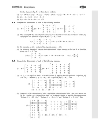 Use the diagram in Fig. 8-1 to obtain the six products:
(a) jAj ¼ 2ð4Þð1Þ þ 3ð3Þð1Þ þ 4ð2Þð5Þ  1ð4Þð4Þ  2ð3Þð2Þ  1ð3Þð5Þ ¼ 8 þ 9 þ 40  16  12 15 ¼ 14
(b) jBj ¼ 8 þ 2 þ 30  12 þ 5  8 ¼ 9
(c) jCj ¼ 1 þ 6 þ 30  5 þ 4  9 ¼ 25
8.3. Compute the determinant of each of the following matrices:
(a) A ¼
2 3 4
5 6 7
8 9 1
2
4
3
5, (b) B ¼
4 6 8 9
0 2 7 3
0 0 5 6
0 0 0 3
2
6
6
4
3
7
7
5, (c) C ¼
1
2 1  1
3
3
4
1
2 1
1 4 1
2
6
4
3
7
5:
(a) One can simplify the entries by ﬁrst subtracting twice the ﬁrst row from the second row—that is, by
applying the row operation ‘‘Replace R2 by 21 þ R2.’’ Then
jAj ¼
2 3 4
5 6 7
8 9 1












¼
2 3 4
1 0 1
8 9 1












¼ 0  24 þ 36  0 þ 18  3 ¼ 27
(b) B is triangular, so jBj ¼ product of the diagonal entries ¼ 120.
(c) The arithmetic is simpler if fractions are ﬁrst eliminated. Hence, multiply the ﬁrst row R1 by 6 and the
second row R2 by 4. Then
j24Cj ¼
3 6 2
3 2 4
1 4 1












¼ 6 þ 24 þ 24 þ 4  48 þ 18 ¼ 28; so jCj ¼
28
24
¼
7
6
8.4. Compute the determinant of each of the following matrices:
(a) A ¼
2 5 3 2
2 3 2 5
1 3 2 2
1 6 4 3
2
6
6
4
3
7
7
5, (b) B ¼
6 2 1 0 5
2 1 1 2 1
1 1 2 2 3
3 0 2 3 1
1 1 3 4 2
2
6
6
6
6
4
3
7
7
7
7
5
(a) Use a31 ¼ 1 as a pivot to put 0’s in the ﬁrst column, by applying the row operations ‘‘Replace R1 by
2R3 þ R1,’’ ‘‘Replace R2 by 2R3 þ R2,’’ and ‘‘Replace R4 by R3 þ R4.’’ Then
jAj ¼
2 5 3 2
2 3 2 5
1 3 2 2
1 6 4 3


















¼
0 1 1 6
0 3 2 1
1 3 2 2
0 3 2 5


















¼
1 1 6
3 2 1
3 2 5














¼ 10 þ 3  36 þ 36  2  15 ¼ 4
(b) First reduce jBj to a determinant of order 4, and then to a determinant of order 3, for which we can use
Fig. 8-1. First use c22 ¼ 1 as a pivot to put 0’s in the second column, by applying the row operations
‘‘Replace R1 by 2R2 þ R1,’’ ‘‘Replace R3 by R2 þ R3,’’ and ‘‘Replace R5 by R2 þ R5.’’ Then
jBj ¼
2 0 1 4 3
2 1 1 2 1
1 0 1 0 2
3 0 2 3 1
1 0 2 2 3
























¼
2 1 4 3
1 1 0 2
3 2 3 1
1 2 2 3


















¼
1 1 4 5
0 1 0 0
5 2 3 5
1 2 2 7


















¼
1 4 5
5 3 5
1 2 7














¼ 21 þ 20 þ 50 þ 15 þ 10  140 ¼ 34
CHAPTER 8 Determinants 277
 