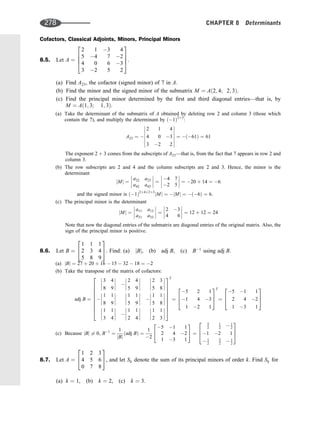 Cofactors, Classical Adjoints, Minors, Principal Minors
8.5. Let A ¼
2 1 3 4
5 4 7 2
4 0 6 3
3 2 5 2
2
6
6
4
3
7
7
5:
(a) Find A23, the cofactor (signed minor) of 7 in A.
(b) Find the minor and the signed minor of the submatrix M ¼ Að2; 4; 2; 3Þ.
(c) Find the principal minor determined by the ﬁrst and third diagonal entries—that is, by
M ¼ Að1; 3; 1; 3Þ.
(a) Take the determinant of the submatrix of A obtained by deleting row 2 and column 3 (those which
contain the 7), and multiply the determinant by ð1Þ2þ3
:
A23 ¼ 
2 1 4
4 0 3
3 2 2














¼ ð61Þ ¼ 61
The exponent 2 þ 3 comes from the subscripts of A23—that is, from the fact that 7 appears in row 2 and
column 3.
(b) The row subscripts are 2 and 4 and the column subscripts are 2 and 3. Hence, the minor is the
determinant
jMj ¼
a22 a23
a42 a43







 ¼
4 7
2 5







 ¼ 20 þ 14 ¼ 6
and the signed minor is ð1Þ2þ4þ2þ3
jMj ¼ jMj ¼ ð6Þ ¼ 6.
(c) The principal minor is the determinant
jMj ¼
a11 a13
a31 a33







 ¼
2 3
4 6







 ¼ 12 þ 12 ¼ 24
Note that now the diagonal entries of the submatrix are diagonal entries of the original matrix. Also, the
sign of the principal minor is positive.
8.6. Let B ¼
1 1 1
2 3 4
5 8 9
2
4
3
5. Find: (a) jBj, (b) adj B, (c) B1
using adj B.
(a) jBj ¼ 27 þ 20 þ 16  15  32  18 ¼ 2
(b) Take the transpose of the matrix of cofactors:
adj B ¼
3 4
8 9







 
2 4
5 9








2 3
5 8









1 1
8 9








1 1
5 9







 
1 1
5 8








1 1
3 4







 
1 1
2 4








1 1
2 3








2
6
6
6
6
6
6
6
6
4
3
7
7
7
7
7
7
7
7
5
T
¼
5 2 1
1 4 3
1 2 1
2
6
4
3
7
5
T
¼
5 1 1
2 4 2
1 3 1
2
6
4
3
7
5
(c) Because jBj 6¼ 0, B1
¼
1
jBj
ðadj BÞ ¼
1
2
5 1 1
2 4 2
1 3 1
2
4
3
5 ¼
5
2
1
2  1
2
1 2 1
 1
2
3
2  1
2
2
6
4
3
7
5
8.7. Let A ¼
1 2 3
4 5 6
0 7 8
2
4
3
5, and let Sk denote the sum of its principal minors of order k. Find Sk for
(a) k ¼ 1, (b) k ¼ 2, (c) k ¼ 3.
278 CHAPTER 8 Determinants
 