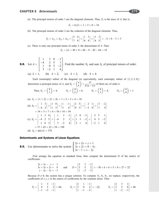 (a) The principal minors of order 1 are the diagonal elements. Thus, S1 is the trace of A; that is,
S1 ¼ trðAÞ ¼ 1 þ 5 þ 8 ¼ 14
(b) The principal minors of order 2 are the cofactors of the diagonal elements. Thus,
S2 ¼ A11 þ A22 þ A33 ¼
5 6
7 8







 þ
1 3
0 8







 þ
1 2
4 5







 ¼ 2 þ 8  3 ¼ 3
(c) There is only one principal minor of order 3, the determinant of A. Then
S3 ¼ jAj ¼ 40 þ 0 þ 84  0  42  64 ¼ 18
8.8. Let A ¼
1 3 0 1
4 2 5 1
1 0 3 2
3 2 1 4
2
6
6
4
3
7
7
5. Find the number Nk and sum Sk of principal minors of order:
(a) k ¼ 1, (b) k ¼ 2, (c) k ¼ 3, (d) k ¼ 4.
Each (nonempty) subset of the diagonal (or equivalently, each nonempty subset of f1; 2; 3; 4gÞ
determines a principal minor of A, and Nk ¼
n
k
 
¼
n!
k!ðn  kÞ!
of them are of order k.
Thus; N1 ¼
4
1
 
¼ 4; N2 ¼
4
2
 
¼ 6; N3 ¼
4
3
 
¼ 4; N4 ¼
4
4
 
¼ 1
(a) S1 ¼ j1j þ j2j þ j3j þ j4j ¼ 1 þ 2 þ 3 þ 4 ¼ 10
(b) S2 ¼
1 3
4 2







 þ
1 0
1 3







 þ
1 1
3 4







 þ
2 5
0 3







 þ
2 1
2 4







 þ
3 2
1 4








¼ 14 þ 3 þ 7 þ 6 þ 10 þ 14 ¼ 54
(c) S3 ¼
1 3 0
4 2 5
1 0 3














þ
1 3 1
4 2 1
3 2 4














þ
1 0 1
1 3 2
3 1 4














þ
2 5 1
0 3 2
2 1 4














¼ 57 þ 65 þ 22 þ 54 ¼ 198
(d) S4 ¼ detðAÞ ¼ 378
Determinants and Systems of Linear Equations
8.9. Use determinants to solve the system
3y þ 2x ¼ z þ 1
3x þ 2z ¼ 8  5y
3z  1 ¼ x  2y
:
8

:
First arrange the equation in standard form, then compute the determinant D of the matrix of
coefﬁcients:
2x þ 3y  z ¼ 1
3x þ 5y þ 2z ¼ 8
x  2y  3z ¼ 1
and D ¼
2 3 1
3 5 2
1 2 3












¼ 30 þ 6 þ 6 þ 5 þ 8 þ 27 ¼ 22
Because D 6¼ 0, the system has a unique solution. To compute Nx; Ny; Nz, we replace, respectively, the
coefﬁcients of x; y; z in the matrix of coefﬁcients by the constant terms. Then
Nx ¼
1 3 1
8 5 2
1 2 1












¼ 66; Ny ¼
2 1 1
3 8 2
1 1 3












¼ 22; Nz ¼
2 3 1
3 5 8
1 2 1












¼ 44
CHAPTER 8 Determinants 279
 