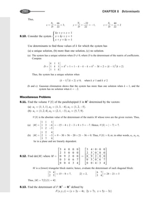 Thus,
x ¼
Nx
D
¼
66
22
¼ 3; y ¼
Ny
D
¼
22
22
¼ 1; z ¼
Nz
D
¼
44
22
¼ 2
8.10. Consider the system
kx þ y þ z ¼ 1
x þ ky þ z ¼ 1
x þ y þ kz ¼ 1
8

:
Use determinants to ﬁnd those values of k for which the system has
(a) a unique solution, (b) more than one solution, (c) no solution.
(a) The system has a unique solution when D 6¼ 0, where D is the determinant of the matrix of coefﬁcients.
Compute
D ¼
k 1 1
1 k 1
1 1 k












¼ k3
þ 1 þ 1  k  k  k ¼ k3
 3k þ 2 ¼ ðk  1Þ2
ðk þ 2Þ
Thus, the system has a unique solution when
ðk  1Þ2
ðk þ 2Þ 6¼ 0; when k 6¼ 1 and k 6¼ 2
(b and c) Gaussian elimination shows that the system has more than one solution when k ¼ 1, and the
system has no solution when k ¼ 2.
Miscellaneous Problems
8.11. Find the volume VðSÞ of the parallelepiped S in R3
determined by the vectors:
(a) u1 ¼ ð1; 1; 1Þ; u2 ¼ ð1; 3; 4Þ; u3 ¼ ð1; 2; 5Þ.
(b) u1 ¼ ð1; 2; 4Þ; u2 ¼ ð2; 1; 3Þ; u3 ¼ ð5; 7; 9Þ.
VðSÞ is the absolute value of the determinant of the matrix M whose rows are the given vectors. Thus,
(a) jMj ¼
1 1 1
1 3 4
1 2 5












¼ 15  4 þ 2  3 þ 8 þ 5 ¼ 7. Hence, VðSÞ ¼ j  7j ¼ 7.
(b) jMj ¼
1 2 4
2 1 3
5 7 9












¼ 9  30 þ 56  20 þ 21  36 ¼ 0. Thus, VðSÞ ¼ 0, or, in other words, u1; u2; u3
lie in a plane and are linearly dependent.
8.12. Find detðMÞ where M ¼
3 4 0 0 0
2 5 0 0 0
0 9 2 0 0
0 5 0 6 7
0 0 4 3 4
2
6
6
6
6
4
3
7
7
7
7
5
¼
3 4 0 0 0
2 5 0 0 0
0 9 2 0 0
0 5 0 6 7
0 0 4 3 4
2
6
6
6
6
4
3
7
7
7
7
5
M is a (lower) triangular block matrix; hence, evaluate the determinant of each diagonal block:
3 4
2 5







 ¼ 15  8 ¼ 7; j2j ¼ 2;
6 7
3 4







 ¼ 24  21 ¼ 3
Thus, jMj ¼ 7ð2Þð3Þ ¼ 42.
8.13. Find the determinant of F: R3
! R3
deﬁned by
Fðx; y; zÞ ¼ ðx þ 3y  4z; 2y þ 7z; x þ 5y  3zÞ
280 CHAPTER 8 Determinants
 