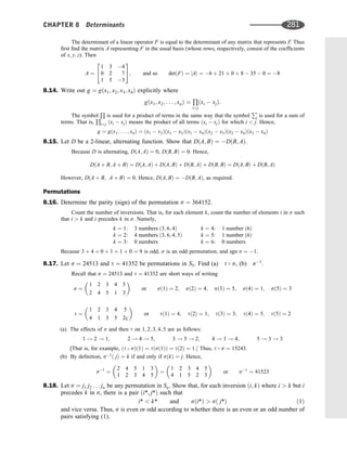 The determinant of a linear operator F is equal to the determinant of any matrix that represents F. Thus
ﬁrst ﬁnd the matrix A representing F in the usual basis (whose rows, respectively, consist of the coefﬁcients
of x; y; z). Then
A ¼
1 3 4
0 2 7
1 5 3
2
4
3
5; and so detðFÞ ¼ jAj ¼ 6 þ 21 þ 0 þ 8  35  0 ¼ 8
8.14. Write out g ¼ gðx1; x2; x3; x4Þ explicitly where
gðx1; x2; . . . ; xnÞ ¼
Q
ij
ðxi  xjÞ:
The symbol
Q
is used for a product of terms in the same way that the symbol
P
is used for a sum of
terms. That is,
Q
ij ðxi  xjÞ means the product of all terms ðxi  xjÞ for which i  j. Hence,
g ¼ gðx1; . . . ; x4Þ ¼ ðx1  x2Þðx1  x3Þðx1  x4Þðx2  x3Þðx2  x4Þðx3  x4Þ
8.15. Let D be a 2-linear, alternating function. Show that DðA; BÞ ¼ DðB; AÞ.
Because D is alternating, DðA; AÞ ¼ 0, DðB; BÞ ¼ 0. Hence,
DðA þ B; A þ BÞ ¼ DðA; AÞ þ DðA; BÞ þ DðB; AÞ þ DðB; BÞ ¼ DðA; BÞ þ DðB; AÞ
However, DðA þ B; A þ BÞ ¼ 0. Hence, DðA; BÞ ¼ DðB; AÞ, as required.
Permutations
8.16. Determine the parity (sign) of the permutation s ¼ 364152.
Count the number of inversions. That is, for each element k, count the number of elements i in s such
that i  k and i precedes k in s. Namely,
k ¼ 1: 3 numbers ð3; 6; 4Þ
k ¼ 2: 4 numbers ð3; 6; 4; 5Þ
k ¼ 3: 0 numbers
k ¼ 4: 1 number ð6Þ
k ¼ 5: 1 number ð6Þ
k ¼ 6: 0 numbers
Because 3 þ 4 þ 0 þ 1 þ 1 þ 0 ¼ 9 is odd, s is an odd permutation, and sgn s ¼ 1.
8.17. Let s ¼ 24513 and t ¼ 41352 be permutations in S5. Find (a) t  s, (b) s1
.
Recall that s ¼ 24513 and t ¼ 41352 are short ways of writing
s ¼
1 2 3 4 5
2 4 5 1 3
 
or sð1Þ ¼ 2; sð2Þ ¼ 4; sð3Þ ¼ 5; sð4Þ ¼ 1; sð5Þ ¼ 3
t ¼
1 2 3 4 5
4 1 3 5 2
c
 
or tð1Þ ¼ 4; tð2Þ ¼ 1; tð3Þ ¼ 3; tð4Þ ¼ 5; tð5Þ ¼ 2
(a) The effects of s and then t on 1; 2; 3; 4; 5 are as follows:
1 ! 2 ! 1; 2 ! 4 ! 5; 3 ! 5 ! 2; 4 ! 1 ! 4; 5 ! 3 ! 3
[That is, for example, ðt  sÞð1Þ ¼ tðsð1ÞÞ ¼ tð2Þ ¼ 1: Thus, t  s ¼ 15243.
(b) By deﬁnition, s1
ð jÞ ¼ k if and only if sðkÞ ¼ j. Hence,
s1
¼
2 4 5 1 3
1 2 3 4 5
 
¼
1 2 3 4 5
4 1 5 2 3
 
or s1
¼ 41523
8.18. Let s ¼ j1 j2 . . . jn be any permutation in Sn. Show that, for each inversion ði; kÞ where i  k but i
precedes k in s, there is a pair ði*; j*Þ such that
i*  k* and sði*Þ  sð j*Þ ð1Þ
and vice versa. Thus, s is even or odd according to whether there is an even or an odd number of
pairs satisfying (1).
CHAPTER 8 Determinants 281
 