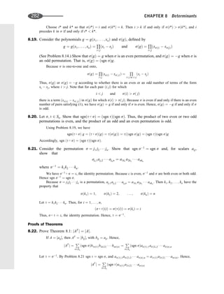 Choose i* and k* so that sði*Þ ¼ i and sðk*Þ ¼ k. Then i  k if and only if sði*Þ  sðk*Þ, and i
precedes k in s if and only if i*  k*.
8.19. Consider the polynomials g ¼ gðx1; . . . ; xnÞ and sðgÞ, deﬁned by
g ¼ gðx1; . . . ; xnÞ ¼
Q
ij
ðxi  xjÞ and sðgÞ ¼
Q
ij
ðxsðiÞ  xsðjÞÞ
(See Problem 8.14.) Show that sðgÞ ¼ g when s is an even permutation, and sðgÞ ¼ g when s is
an odd permutation. That is, sðgÞ ¼ ðsgn sÞg.
Because s is one-to-one and onto,
sðgÞ ¼
Q
ij
ðxsðiÞ  xsð jÞÞ ¼
Q
ij or ij
ðxi  xjÞ
Thus, sðgÞ or sðgÞ ¼ g according to whether there is an even or an odd number of terms of the form
xi  xj, where i  j. Note that for each pair ði; jÞ for which
i  j and sðiÞ  sð jÞ
there is a term ðxsðiÞ  xsð jÞÞ in sðgÞ for which sðiÞ  sð jÞ. Because s is even if and only if there is an even
number of pairs satisfying (1), we have sðgÞ ¼ g if and only if s is even. Hence, sðgÞ ¼ g if and only if s
is odd.
8.20. Let s; t 2 Sn. Show that sgnðt  sÞ ¼ ðsgn tÞðsgn sÞ. Thus, the product of two even or two odd
permutations is even, and the product of an odd and an even permutation is odd.
Using Problem 8.19, we have
sgnðt  sÞ g ¼ ðt  sÞðgÞ ¼ tðsðgÞÞ ¼ tððsgn sÞgÞ ¼ ðsgn tÞðsgn sÞg
Accordingly, sgn ðt  sÞ ¼ ðsgn tÞðsgn sÞ.
8.21. Consider the permutation s ¼ j1 j2    jn. Show that sgn s1
¼ sgn s and, for scalars aij,
show that
aj11aj22    ajnn ¼ a1k1
a2k2
   ankn
where s1
¼ k1k2    kn.
We have s1  s ¼ e, the identity permutation. Because e is even, s1
and s are both even or both odd.
Hence sgn s1
¼ sgn s.
Because s ¼ j1j2    jn is a permutation, aj11aj22    ajnn ¼ a1k1
a2k2
   ankn
. Then k1; k2; . . . ; kn have the
property that
sðk1Þ ¼ 1; sðk2Þ ¼ 2; . . . ; sðknÞ ¼ n
Let t ¼ k1k2    kn. Then, for i ¼ 1; . . . ; n,
ðs  tÞðiÞ ¼ sðtðiÞÞ ¼ sðkiÞ ¼ i
Thus, s  t ¼ e, the identity permutation. Hence, t ¼ s1
.
Proofs of Theorems
8.22. Prove Theorem 8.1: jAT
j ¼ jAj.
If A ¼ ½aij, then AT
¼ ½bij, with bij ¼ aji. Hence,
jAT
j ¼
P
s2Sn
ðsgn sÞb1sð1Þb2sð2Þ    bnsðnÞ ¼
P
s2Sn
ðsgn sÞasð1Þ;1asð2Þ;2    asðnÞ;n
Let t ¼ s1
. By Problem 8.21 sgn t ¼ sgn s, and asð1Þ;1asð2Þ;2    asðnÞ;n ¼ a1tð1Þa2tð2Þ    antðnÞ. Hence,
jAT
j ¼
P
s2Sn
ðsgn tÞa1tð1Þa2tð2Þ    antðnÞ
282 CHAPTER 8 Determinants
 