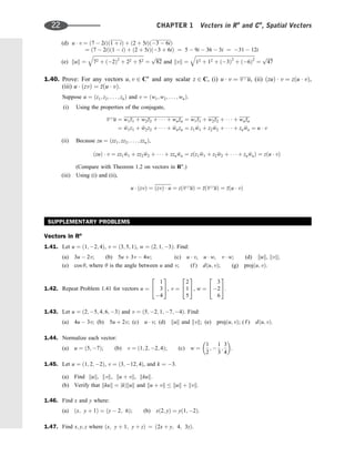 (d) u  v ¼ ð7  2iÞð1 þ iÞ þ ð2 þ 5iÞð3  6iÞ
¼ ð7  2iÞð1  iÞ þ ð2 þ 5iÞð3 þ 6iÞ ¼ 5  9i  36  3i ¼ 31  12i
(e) kuk ¼
ﬃﬃﬃﬃﬃﬃﬃﬃﬃﬃﬃﬃﬃﬃﬃﬃﬃﬃﬃﬃﬃﬃﬃﬃﬃﬃﬃﬃﬃﬃﬃﬃﬃﬃﬃﬃﬃﬃﬃﬃﬃﬃﬃ
72 þ ð2Þ2
þ 22 þ 52
q
¼
ﬃﬃﬃﬃﬃ
82
p
and kvk ¼
ﬃﬃﬃﬃﬃﬃﬃﬃﬃﬃﬃﬃﬃﬃﬃﬃﬃﬃﬃﬃﬃﬃﬃﬃﬃﬃﬃﬃﬃﬃﬃﬃﬃﬃﬃﬃﬃﬃﬃﬃﬃﬃﬃﬃﬃﬃﬃﬃﬃﬃ
12 þ 12 þ ð3Þ2
þ ð6Þ2
q
¼
ﬃﬃﬃﬃﬃ
47
p
1.40. Prove: For any vectors u; v 2 Cn
and any scalar z 2 C, (i) u  v ¼ v  u, (ii) ðzuÞ  v ¼ zðu  vÞ,
(iii) u  ðzvÞ ¼ 
zðu  vÞ.
Suppose u ¼ ðz1; z2; . . . ; znÞ and v ¼ ðw1; w2; . . . ; wnÞ.
(i) Using the properties of the conjugate,
v  u ¼ w1
z1 þ w2
z2 þ    þ wn
zn ¼ w1
z1 þ w2
z2 þ    þ wn
zn
¼ 
w1z1 þ 
w2z2 þ    þ 
wnzn ¼ z1 
w1 þ z2 
w2 þ    þ zn 
wn ¼ u  v
(ii) Because zu ¼ ðzz1; zz2; . . . ; zznÞ,
ðzuÞ  v ¼ zz1 
w1 þ zz2 
w2 þ    þ zzn 
wn ¼ zðz1 
w1 þ z2 
w2 þ    þ zn 
wnÞ ¼ zðu  vÞ
(Compare with Theorem 1.2 on vectors in Rn
.)
(iii) Using (i) and (ii),
u  ðzvÞ ¼ ðzvÞ  u ¼ zðv  uÞ ¼ 
zðv  uÞ ¼ 
zðu  vÞ
SUPPLEMENTARY PROBLEMS
Vectors in Rn
1.41. Let u ¼ ð1; 2; 4Þ, v ¼ ð3; 5; 1Þ, w ¼ ð2; 1; 3Þ. Find:
(a) 3u  2v; (b) 5u þ 3v  4w; (c) u  v, u  w, v  w; (d) kuk, kvk;
(e) cos y, where y is the angle between u and v; (f ) dðu; vÞ; (g) projðu; vÞ.
1.42. Repeat Problem 1.41 for vectors u ¼
1
3
4
2
4
3
5, v ¼
2
1
5
2
4
3
5, w ¼
3
2
6
2
4
3
5.
1.43. Let u ¼ ð2; 5; 4; 6; 3Þ and v ¼ ð5; 2; 1; 7; 4Þ. Find:
(a) 4u  3v; (b) 5u þ 2v; (c) u  v; (d) kuk and kvk; (e) projðu; vÞ; ( f ) dðu; vÞ.
1.44. Normalize each vector:
(a) u ¼ ð5; 7Þ; (b) v ¼ ð1; 2; 2; 4Þ; (c) w ¼
1
2
; 
1
3
;
3
4
 
.
1.45. Let u ¼ ð1; 2; 2Þ, v ¼ ð3; 12; 4Þ, and k ¼ 3.
(a) Find kuk, kvk, ku þ vk, kkuk:
(b) Verify that kkuk ¼ jkjkuk and ku þ vk  kuk þ kvk.
1.46. Find x and y where:
(a) ðx; y þ 1Þ ¼ ðy  2; 6Þ; (b) xð2; yÞ ¼ yð1; 2Þ.
1.47. Find x; y; z where ðx; y þ 1; y þ zÞ ¼ ð2x þ y; 4; 3zÞ.
22 CHAPTER 1 Vectors in Rn
and Cn
, Spatial Vectors
 