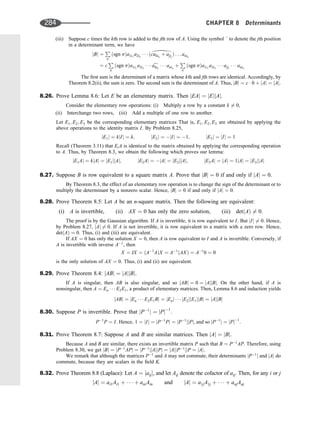 (iii) Suppose c times the kth row is added to the jth row of A. Using the symbol ^ to denote the jth position
in a determinant term, we have
jBj ¼
P
s
ðsgn sÞa1i1
a2i2
   ðcakik
þ ajij
Þ . . . anin
¼ c
P
s
ðsgn sÞa1i1
a2i2
   c
akik
   anin
þ
P
s
ðsgn sÞa1i1
a2i2
   ajij
   anin
The ﬁrst sum is the determinant of a matrix whose kth and jth rows are identical. Accordingly, by
Theorem 8.2(ii), the sum is zero. The second sum is the determinant of A. Thus, jBj ¼ c  0 þ jAj ¼ jAj.
8.26. Prove Lemma 8.6: Let E be an elementary matrix. Then jEAj ¼ jEjjAj.
Consider the elementary row operations: (i) Multiply a row by a constant k 6¼ 0,
(ii) Interchange two rows, (iii) Add a multiple of one row to another.
Let E1; E2; E3 be the corresponding elementary matrices That is, E1; E2; E3 are obtained by applying the
above operations to the identity matrix I. By Problem 8.25,
jE1j ¼ kjIj ¼ k; jE2j ¼ jIj ¼ 1; jE3j ¼ jIj ¼ 1
Recall (Theorem 3.11) that EiA is identical to the matrix obtained by applying the corresponding operation
to A. Thus, by Theorem 8.3, we obtain the following which proves our lemma:
jE1Aj ¼ kjAj ¼ jE1jjAj; jE2Aj ¼ jAj ¼ jE2jjAj; jE3Aj ¼ jAj ¼ 1jAj ¼ jE3jjAj
8.27. Suppose B is row equivalent to a square matrix A. Prove that jBj ¼ 0 if and only if jAj ¼ 0.
By Theorem 8.3, the effect of an elementary row operation is to change the sign of the determinant or to
multiply the determinant by a nonzero scalar. Hence, jBj ¼ 0 if and only if jAj ¼ 0.
8.28. Prove Theorem 8.5: Let A be an n-square matrix. Then the following are equivalent:
(i) A is invertible, (ii) AX ¼ 0 has only the zero solution, (iii) detðAÞ 6¼ 0.
The proof is by the Gaussian algorithm. If A is invertible, it is row equivalent to I. But jIj 6¼ 0. Hence,
by Problem 8.27, jAj 6¼ 0. If A is not invertible, it is row equivalent to a matrix with a zero row. Hence,
detðAÞ ¼ 0. Thus, (i) and (iii) are equivalent.
If AX ¼ 0 has only the solution X ¼ 0, then A is row equivalent to I and A is invertible. Conversely, if
A is invertible with inverse A1
, then
X ¼ IX ¼ ðA1
AÞX ¼ A1
ðAXÞ ¼ A1
0 ¼ 0
is the only solution of AX ¼ 0. Thus, (i) and (ii) are equivalent.
8.29. Prove Theorem 8.4: jABj ¼ jAjjBj.
If A is singular, then AB is also singular, and so jABj ¼ 0 ¼ jAjjBj. On the other hand, if A is
nonsingular, then A ¼ En    E2E1, a product of elementary matrices. Then, Lemma 8.6 and induction yields
jABj ¼ jEn    E2E1Bj ¼ jEnj    jE2jjE1jjBj ¼ jAjjBj
8.30. Suppose P is invertible. Prove that jP1
j ¼ jPj1
.
P1
P ¼ I: Hence; 1 ¼ jIj ¼ jP1
Pj ¼ jP1
jjPj; and so jP1
j ¼ jPj1
:
8.31. Prove Theorem 8.7: Suppose A and B are similar matrices. Then jAj ¼ jBj.
Because A and B are similar, there exists an invertible matrix P such that B ¼ P1
AP. Therefore, using
Problem 8.30, we get jBj ¼ jP1
APj ¼ jP1
jjAjjPj ¼ jAjjP1
jjP ¼ jAj.
We remark that although the matrices P1
and A may not commute, their determinants jP1
j and jAj do
commute, because they are scalars in the ﬁeld K.
8.32. Prove Theorem 8.8 (Laplace): Let A ¼ ½aij, and let Aij denote the cofactor of aij. Then, for any i or j
jAj ¼ ai1Ai1 þ    þ ainAin and jAj ¼ a1jA1j þ    þ anjAnj
d
284 CHAPTER 8 Determinants
 