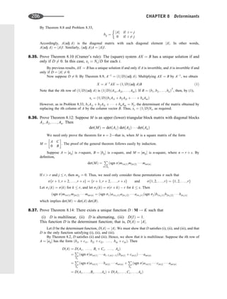 By Theorem 8.8 and Problem 8.33,
bij ¼
jAj if i ¼ j
0 if i 6¼ j
Accordingly, Aðadj AÞ is the diagonal matrix with each diagonal element jAj. In other words,
Aðadj AÞ ¼ jAjI. Similarly, ðadj AÞA ¼ jAjI.
8.35. Prove Theorem 8.10 (Cramer’s rule): The (square) system AX ¼ B has a unique solution if and
only if D 6¼ 0. In this case, xi ¼ Ni=D for each i.
By previous results, AX ¼ B has a unique solution if and only if A is invertible, and A is invertible if and
only if D ¼ jAj 6¼ 0.
Now suppose D 6¼ 0. By Theorem 8.9, A1
¼ ð1=DÞðadj AÞ. Multiplying AX ¼ B by A1
, we obtain
X ¼ A1
AX ¼ ð1=DÞðadj AÞB ð1Þ
Note that the ith row of ð1=DÞðadj AÞ is ð1=DÞðA1i; A2i; . . . ; AniÞ. If B ¼ ðb1; b2; . . . ; bnÞT
, then, by (1),
xi ¼ ð1=DÞðb1A1i þ b2A2i þ    þ bnAniÞ
However, as in Problem 8.33, b1A1i þ b2A2i þ    þ bnAni ¼ Ni, the determinant of the matrix obtained by
replacing the ith column of A by the column vector B. Thus, xi ¼ ð1=DÞNi, as required.
8.36. Prove Theorem 8.12: Suppose M is an upper (lower) triangular block matrix with diagonal blocks
A1; A2; . . . ; An. Then
detðMÞ ¼ detðA1Þ detðA2Þ    detðAnÞ
We need only prove the theorem for n ¼ 2—that is, when M is a square matrix of the form
M ¼
A C
0 B
 
. The proof of the general theorem follows easily by induction.
Suppose A ¼ ½aij is r-square, B ¼ ½bij is s-square, and M ¼ ½mij is n-square, where n ¼ r þ s. By
deﬁnition,
detðMÞ ¼
P
s2Sn
ðsgn sÞm1sð1Þm2sð2Þ    mnsðnÞ
If i  r and j  r, then mij ¼ 0. Thus, we need only consider those permutations s such that
sfr þ 1; r þ 2; . . . ; r þ sg ¼ fr þ 1; r þ 2; . . . ; r þ sg and sf1; 2; . . . ; rg ¼ f1; 2; . . . ; rg
Let s1ðkÞ ¼ sðkÞ for k  r, and let s2ðkÞ ¼ sðr þ kÞ  r for k  s. Then
ðsgn sÞm1sð1Þm2sð2Þ    mnsðnÞ ¼ ðsgn s1Þa1s1ð1Þa2s1ð2Þ    ars1ðrÞðsgn s2Þb1s2ð1Þb2s2ð2Þ    bss2ðsÞ
which implies detðMÞ ¼ detðAÞ detðBÞ.
8.37. Prove Theorem 8.14: There exists a unique function D : M ! K such that
(i) D is multilinear, (ii) D is alternating, (iii) DðIÞ ¼ 1.
This function D is the determinant function; that is, DðAÞ ¼ jAj.
Let D be the determinant function, DðAÞ ¼ jAj. We must show that D satisﬁes (i), (ii), and (iii), and that
D is the only function satisfying (i), (ii), and (iii).
By Theorem 8.2, D satisﬁes (ii) and (iii). Hence, we show that it is multilinear. Suppose the ith row of
A ¼ ½aij has the form ðbi1 þ ci1; bi2 þ ci2; . . . ; bin þ cinÞ. Then
DðAÞ ¼ DðA1; . . . ; Bi þ Ci; . . . ; AnÞ
¼
P
Sn
ðsgn sÞa1sð1Þ    ai1;sði1ÞðbisðiÞ þ cisðiÞÞ    ansðnÞ
¼
P
Sn
ðsgn sÞa1sð1Þ    bisðiÞ    ansðnÞ þ
P
Sn
ðsgn sÞa1sð1Þ    cisðiÞ    ansðnÞ
¼ DðA1; . . . ; Bi; . . . ; AnÞ þ DðA1; . . . ; Ci; . . . ; AnÞ
286 CHAPTER 8 Determinants
 