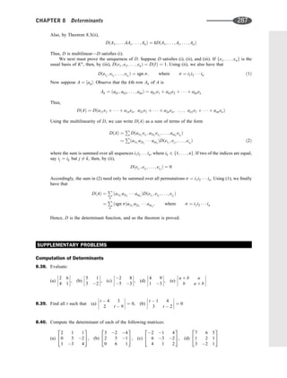 Also, by Theorem 8.3(ii),
DðA1; . . . ; kAi; . . . ; AnÞ ¼ kDðA1; . . . ; Ai; . . . ; AnÞ
Thus, D is multilinear—D satisﬁes (i).
We next must prove the uniqueness of D. Suppose D satisﬁes (i), (ii), and (iii). If fe1; . . . ; eng is the
usual basis of Kn
, then, by (iii), Dðe1; e2; . . . ; enÞ ¼ DðIÞ ¼ 1. Using (ii), we also have that
Dðei1
; ei2
; . . . ; ein
Þ ¼ sgn s; where s ¼ i1i2    in ð1Þ
Now suppose A ¼ ½aij. Observe that the kth row Ak of A is
Ak ¼ ðak1; ak2; . . . ; aknÞ ¼ ak1e1 þ ak2e2 þ    þ aknen
Thus,
DðAÞ ¼ Dða11e1 þ    þ a1nen; a21e1 þ    þ a2nen; . . . ; an1e1 þ    þ annenÞ
Using the multilinearity of D, we can write DðAÞ as a sum of terms of the form
DðAÞ ¼
P
Dða1i1
ei1
; a2i2
ei2
; . . . ; anin
ein
Þ
¼
P
ða1i1
a2i2
   anin
ÞDðei1
; ei2
; . . . ; ein
Þ ð2Þ
where the sum is summed over all sequences i1i2 . . . in, where ik 2 f1; . . . ; ng. If two of the indices are equal,
say ij ¼ ik but j 6¼ k, then, by (ii),
Dðei1
; ei2
; . . . ; ein
Þ ¼ 0
Accordingly, the sum in (2) need only be summed over all permutations s ¼ i1i2    in. Using (1), we ﬁnally
have that
DðAÞ ¼
P
s
ða1i1
a2i2
   anin
ÞDðei1
; ei2
; . . . ; ein
Þ
¼
P
s
ðsgn sÞa1i1
a2i2
   anin
; where s ¼ i1i2    in
Hence, D is the determinant function, and so the theorem is proved.
SUPPLEMENTARY PROBLEMS
Computation of Determinants
8.38. Evaluate:
(a)
2 6
4 1







, (b)
5 1
3 2







, (c)
2 8
5 3







, (d)
4 9
1 3







, (e)
a þ b a
b a þ b








8.39. Find all t such that (a)
t  4 3
2 t  9







 ¼ 0, (b)
t  1 4
3 t  2







 ¼ 0
8.40. Compute the determinant of each of the following matrices:
(a)
2 1 1
0 5 2
1 3 4
2
4
3
5, (b)
3 2 4
2 5 1
0 6 1
2
4
3
5, (c)
2 1 4
6 3 2
4 1 2
2
4
3
5, (d)
7 6 5
1 2 1
3 2 1
2
4
3
5
CHAPTER 8 Determinants 287
 