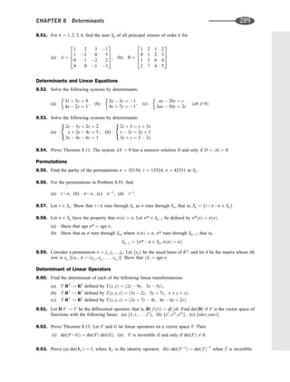 8.51. For k ¼ 1; 2; 3; 4, ﬁnd the sum Sk of all principal minors of order k for
(a) A ¼
1 2 3 1
1 2 0 5
0 1 2 2
4 0 1 3
2
6
6
4
3
7
7
5, (b) B ¼
1 2 1 2
0 1 2 3
1 3 0 4
2 7 4 5
2
6
6
4
3
7
7
5
Determinants and Linear Equations
8.52. Solve the following systems by determinants:
(a)
3x þ 5y ¼ 8
4x  2y ¼ 1
, (b)
2x  3y ¼ 1
4x þ 7y ¼ 1
, (c)
ax  2by ¼ c
3ax  5by ¼ 2c
ðab 6¼ 0Þ
8.53. Solve the following systems by determinants:
(a)
2x  5y þ 2z ¼ 2
x þ 2y  4z ¼ 5
3x  4y  6z ¼ 1
8

:
, (b)
2z þ 3 ¼ y þ 3x
x  3z ¼ 2y þ 1
3y þ z ¼ 2  2x
8

:
8.54. Prove Theorem 8.11: The system AX ¼ 0 has a nonzero solution if and only if D ¼ jAj ¼ 0.
Permutations
8.55. Find the parity of the permutations s ¼ 32154, t ¼ 13524, p ¼ 42531 in S5.
8.56. For the permutations in Problem 8.55, ﬁnd
(a) t  s, (b) p  s, (c) s1
, (d) t1
.
8.57. Let t 2 Sn: Show that t  s runs through Sn as s runs through Sn; that is, Sn ¼ ft  s : s 2 Sng:
8.58. Let s 2 Sn have the property that sðnÞ ¼ n. Let s* 2 Sn1 be deﬁned by s*ðxÞ ¼ sðxÞ.
(a) Show that sgn s* ¼ sgn s,
(b) Show that as s runs through Sn, where sðnÞ ¼ n, s* runs through Sn1; that is,
Sn1 ¼ fs* : s 2 Sn; sðnÞ ¼ ng:
8.59. Consider a permutation s ¼ j1 j2 . . . jn. Let feig be the usual basis of Kn
, and let A be the matrix whose ith
row is eji
[i.e., A ¼ ðej1
, ej2
; . . . ; ejn
Þ]. Show that jAj ¼ sgn s.
Determinant of Linear Operators
8.60. Find the determinant of each of the following linear transformations:
(a) T:R2
! R2
deﬁned by Tðx; yÞ ¼ ð2x  9y; 3x  5yÞ,
(b) T:R3
! R3
deﬁned by Tðx; y; zÞ ¼ ð3x  2z; 5y þ 7z; x þ y þ zÞ,
(c) T:R3
! R2
deﬁned by Tðx; y; zÞ ¼ ð2x þ 7y  4z; 4x  6y þ 2zÞ.
8.61. Let D:V ! V be the differential operator; that is, Dð f ðtÞÞ ¼ df =dt. Find detðDÞ if V is the vector space of
functions with the following bases: (a) f1; t; . . . ; t5
g, (b) fet
; e2t
; e3t
g, (c) fsin t; cos tg.
8.62. Prove Theorem 8.13: Let F and G be linear operators on a vector space V. Then
(i) detðF  GÞ ¼ detðFÞ detðGÞ, (ii) F is invertible if and only if detðFÞ 6¼ 0.
8.63. Prove (a) detð1V Þ ¼ 1, where 1V is the identity operator, (b) -detðT1
Þ ¼ detðTÞ1
when T is invertible.
CHAPTER 8 Determinants 289
 