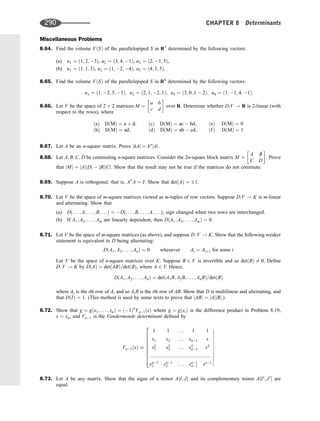Miscellaneous Problems
8.64. Find the volume VðSÞ of the parallelopiped S in R3
determined by the following vectors:
(a) u1 ¼ ð1; 2; 3Þ, u2 ¼ ð3; 4; 1Þ, u3 ¼ ð2; 1; 5Þ,
(b) u1 ¼ ð1; 1; 3Þ, u2 ¼ ð1; 2; 4Þ, u3 ¼ ð4; 1; 5Þ.
8.65. Find the volume VðSÞ of the parallelepiped S in R4
determined by the following vectors:
u1 ¼ ð1; 2; 5; 1Þ; u2 ¼ ð2; 1; 2; 1Þ; u3 ¼ ð3; 0; 1  2Þ; u4 ¼ ð1; 1; 4; 1Þ
8.66. Let V be the space of 2 2 matrices M ¼
a b
c d
 
over R. Determine whether D:V ! R is 2-linear (with
respect to the rows), where
ðaÞ DðMÞ ¼ a þ d;
ðbÞ DðMÞ ¼ ad;
ðcÞ DðMÞ ¼ ac  bd;
ðdÞ DðMÞ ¼ ab  cd;
ðeÞ DðMÞ ¼ 0
ðfÞ DðMÞ ¼ 1
8.67. Let A be an n-square matrix. Prove jkAj ¼ kn
jAj.
8.68. Let A; B; C; D be commuting n-square matrices. Consider the 2n-square block matrix M ¼
A B
C D
 
. Prove
that jMj ¼ jAjjDj  jBjjCj. Show that the result may not be true if the matrices do not commute.
8.69. Suppose A is orthogonal; that is, AT
A ¼ I. Show that detðAÞ ¼ 1.
8.70. Let V be the space of m-square matrices viewed as m-tuples of row vectors. Suppose D:V ! K is m-linear
and alternating. Show that
(a) Dð. . . ; A; . . . ; B; . . .Þ ¼ Dð. . . ; B; . . . ; A; . . .Þ; sign changed when two rows are interchanged.
(b) If A1; A2; . . . ; Am are linearly dependent, then DðA1; A2; . . . ; AmÞ ¼ 0.
8.71. Let V be the space of m-square matrices (as above), and suppose D: V ! K. Show that the following weaker
statement is equivalent to D being alternating:
DðA1; A2; . . . ; AnÞ ¼ 0 whenever Ai ¼ Aiþ1 for some i
Let V be the space of n-square matrices over K. Suppose B 2 V is invertible and so detðBÞ 6¼ 0. Deﬁne
D: V ! K by DðAÞ ¼ detðABÞ=detðBÞ, where A 2 V. Hence,
DðA1; A2; . . . ; AnÞ ¼ detðA1B; A2B; . . . ; AnBÞ=detðBÞ
where Ai is the ith row of A, and so AiB is the ith row of AB. Show that D is multilinear and alternating, and
that DðIÞ ¼ 1. (This method is used by some texts to prove that jABj ¼ jAjjBj.)
8.72. Show that g ¼ gðx1; . . . ; xnÞ ¼ ð1Þn
Vn1ðxÞ where g ¼ gðxiÞ is the difference product in Problem 8.19,
x ¼ xn, and Vn1 is the Vandermonde determinant deﬁned by
Vn1ðxÞ 
1 1 . . . 1 1
x1 x2 . . . xn1 x
x2
1 x2
2 . . . x2
n1 x2
::::::::::::::::::::::::::::::::::::::::::::
xn1
1 xn1
2 . . . xn1
n1 xn1
2
6
6
6
6
6
6
6
4












8.73. Let A be any matrix. Show that the signs of a minor A½I; J and its complementary minor A½I0
; J0
 are
equal.
290 CHAPTER 8 Determinants
 