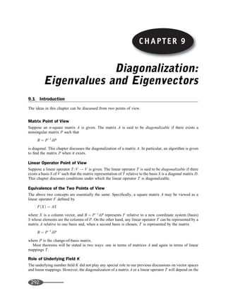 CHAPTER 9
Diagonalization:
Eigenvalues and Eigenvectors
9.1 Introduction
The ideas in this chapter can be discussed from two points of view.
Matrix Point of View
Suppose an n-square matrix A is given. The matrix A is said to be diagonalizable if there exists a
nonsingular matrix P such that
B ¼ P1
AP
is diagonal. This chapter discusses the diagonalization of a matrix A. In particular, an algorithm is given
to ﬁnd the matrix P when it exists.
Linear Operator Point of View
Suppose a linear operator T: V ! V is given. The linear operator T is said to be diagonalizable if there
exists a basis S of V such that the matrix representation of T relative to the basis S is a diagonal matrix D.
This chapter discusses conditions under which the linear operator T is diagonalizable.
Equivalence of the Two Points of View
The above two concepts are essentially the same. Speciﬁcally, a square matrix A may be viewed as a
linear operator F deﬁned by
FðXÞ ¼ AX
where X is a column vector, and B ¼ P1
AP represents F relative to a new coordinate system (basis)
S whose elements are the columns of P. On the other hand, any linear operator T can be represented by a
matrix A relative to one basis and, when a second basis is chosen, T is represented by the matrix
B ¼ P1
AP
where P is the change-of-basis matrix.
Most theorems will be stated in two ways: one in terms of matrices A and again in terms of linear
mappings T.
Role of Underlying Field K
The underlying number ﬁeld K did not play any special role in our previous discussions on vector spaces
and linear mappings. However, the diagonalization of a matrix A or a linear operator T will depend on the
CHAPTER 9
292
 