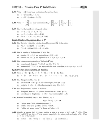 1.48. Write v ¼ ð2; 5Þ as a linear combination of u1 and u2, where:
(a) u1 ¼ ð1; 2Þ and u2 ¼ ð3; 5Þ;
(b) u1 ¼ ð3; 4Þ and u2 ¼ ð2; 3Þ.
1.49. Write v ¼
9
3
16
2
4
3
5 as a linear combination of u1 ¼
1
3
3
2
4
3
5, u2 ¼
2
5
1
2
4
3
5, u3 ¼
4
2
3
2
4
3
5.
1.50. Find k so that u and v are orthogonal, where:
(a) u ¼ ð3; k; 2Þ, v ¼ ð6; 4; 3Þ;
(b) u ¼ ð5; k; 4; 2Þ, v ¼ ð1; 3; 2; 2kÞ;
(c) u ¼ ð1; 7; k þ 2; 2Þ, v ¼ ð3; k; 3; kÞ.
Located Vectors, Hyperplanes, Lines in Rn
1.51. Find the vector v identiﬁed with the directed line segment PQ
!
for the points:
(a) Pð2; 3; 7Þ and Qð1; 6; 5Þ in R3
;
(b) Pð1; 8; 4; 6Þ and Qð3; 5; 2; 4Þ in R4
.
1.52. Find an equation of the hyperplane H in R4
that:
(a) contains Pð1; 2; 3; 2Þ and is normal to u ¼ ½2; 3; 5; 6;
(b) contains Pð3; 1; 2; 5Þ and is parallel to 2x1  3x2 þ 5x3  7x4 ¼ 4.
1.53. Find a parametric representation of the line in R4
that:
(a) passes through the points Pð1; 2; 1; 2Þ and Qð3; 5; 7; 9Þ;
(b) passes through Pð1; 1; 3; 3Þ and is perpendicular to the hyperplane 2x1 þ 4x2 þ 6x3  8x4 ¼ 5.
Spatial Vectors (Vectors in R3
), ijk Notation
1.54. Given u ¼ 3i  4j þ 2k, v ¼ 2i þ 5j  3k, w ¼ 4i þ 7j þ 2k. Find:
(a) 2u  3v; (b) 3u þ 4v  2w; (c) u  v, u  w, v  w; (d) kuk, kvk, kwk.
1.55. Find the equation of the plane H:
(a) with normal N ¼ 3i  4j þ 5k and containing the point Pð1; 2; 3Þ;
(b) parallel to 4x þ 3y  2z ¼ 11 and containing the point Qð2; 1; 3Þ.
1.56. Find the (parametric) equation of the line L:
(a) through the point Pð2; 5; 3Þ and in the direction of v ¼ 4i  5j þ 7k;
(b) perpendicular to the plane 2x  3y þ 7z ¼ 4 and containing Pð1; 5; 7Þ.
1.57. Consider the following curve C in R3
where 0  t  5:
FðtÞ ¼ t3
i  t2
j þ ð2t  3Þk
(a) Find the point P on C corresponding to t ¼ 2.
(b) Find the initial point Q and the terminal point Q 0
.
(c) Find the unit tangent vector T to the curve C when t ¼ 2.
1.58. Consider a moving body B whose position at time t is given by RðtÞ ¼ t2
i þ t3
j þ 3tk. [Then
VðtÞ ¼ dRðtÞ=dt and AðtÞ ¼ dVðtÞ=dt denote, respectively, the velocity and acceleration of B.] When
t ¼ 1, ﬁnd for the body B:
(a) position; (b) velocity v; (c) speed s; (d) acceleration a.
CHAPTER 1 Vectors in Rn
and Cn
, Spatial Vectors 23
 