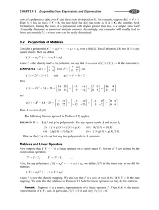 roots of a polynomial DðtÞ over K, and these roots do depend on K. For example, suppose DðtÞ ¼ t2
þ 1.
Then DðtÞ has no roots if K ¼ R, the real ﬁeld; but DðtÞ has roots i if K ¼ C, the complex ﬁeld.
Furthermore, ﬁnding the roots of a polynomial with degree greater than two is a subject unto itself
(frequently discussed in numerical analysis courses). Accordingly, our examples will usually lead to
those polynomials DðtÞ whose roots can be easily determined.
9.2 Polynomials of Matrices
Consider a polynomial f ðtÞ ¼ antn
þ    þ a1t þ a0 over a ﬁeld K. Recall (Section 2.8) that if A is any
square matrix, then we deﬁne
f ðAÞ ¼ anAn
þ    þ a1A þ a0I
where I is the identity matrix. In particular, we say that A is a root of f ðtÞ if f ðAÞ ¼ 0, the zero matrix.
EXAMPLE 9.1 Let A ¼
1 2
3 4
 
. Then A2
¼
7 10
15 22
 
. Let
f ðtÞ ¼ 2t2
 3t þ 5 and gðtÞ ¼ t2
 5t  2
Then
f ðAÞ ¼ 2A2
 3A þ 5I ¼
14 20
30 44
 
þ
3 6
9 12
 
þ
5 0
0 5
 
¼
16 14
21 37
 
and
gðAÞ ¼ A2
 5A  2I ¼
7 10
15 22
 
þ
5 10
15 20
 
þ
2 0
0 2
 
¼
0 0
0 0
 
Thus, A is a zero of gðtÞ.
The following theorem (proved in Problem 9.7) applies.
THEOREM 9.1: Let f and g be polynomials. For any square matrix A and scalar k,
(i) ð f þ gÞðAÞ ¼ f ðAÞ þ gðAÞ (iii) ðkf ÞðAÞ ¼ kf ðAÞ
(ii) ð fgÞðAÞ ¼ f ðAÞgðAÞ (iv) f ðAÞgðAÞ ¼ gðAÞ f ðAÞ:
Observe that (iv) tells us that any two polynomials in A commute.
Matrices and Linear Operators
Now suppose that T: V ! V is a linear operator on a vector space V. Powers of T are deﬁned by the
composition operation:
T2
¼ T  T; T3
¼ T2  T; . . .
Also, for any polynomial f ðtÞ ¼ antn
þ    þ a1t þ a0, we deﬁne f ðTÞ in the same way as we did for
matrices:
f ðTÞ ¼ anTn
þ    þ a1T þ a0I
where I is now the identity mapping. We also say that T is a zero or root of f ðtÞ if f ðTÞ ¼ 0; the zero
mapping. We note that the relations in Theorem 9.1 hold for linear operators as they do for matrices.
Remark: Suppose A is a matrix representation of a linear operator T. Then f ðAÞ is the matrix
representation of f ðTÞ, and, in particular, f ðTÞ ¼ 0 if and only if f ðAÞ ¼ 0.
CHAPTER 9 Diagonalization: Eigenvalues and Eigenvectors 293
 